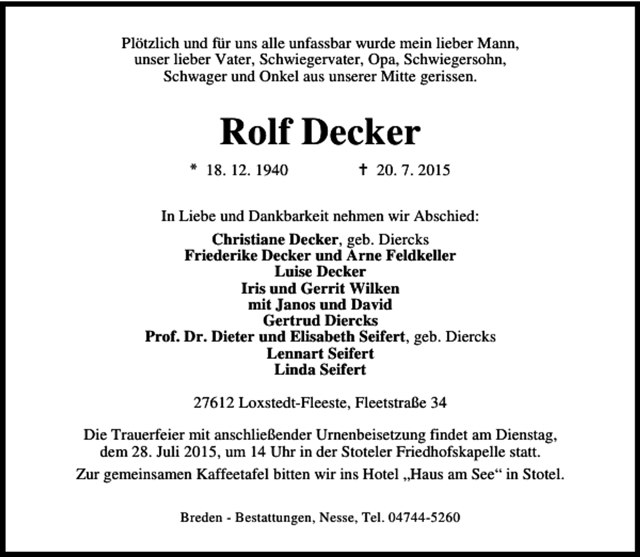 <p>Plötzlich und für uns alle unfassbar wurde mein lieber Mann,<br />unser lieber Vater, Schwiegervater, Opa, Schwiegersohn,<br />Schwager und Onkel aus unserer Mitte gerissen.</p><p>Rolf Decker<br />* 18. 12. 1940</p><p>B 20. 7. 2015</p><p>In Liebe und Dankbarkeit nehmen wir Abschied:<br />Christiane Decker, geb. Diercks<br />Friederike Decker und Arne Feldkeller<br />Luise Decker<br />Iris und Gerrit Wilken<br />mit Janos und David<br />Gertrud Diercks<br />Prof. Dr. Dieter und Elisabeth Seifert, geb. Diercks<br />Lennart Seifert<br />Linda Seifert<br />27612 Loxstedt-Fleeste, Fleetstraße 34<br />Die Trauerfeier mit anschließender Urnenbeisetzung findet am Dienstag,<br />dem 28. Juli 2015, um 14 Uhr in der Stoteler Friedhofskapelle statt.<br />Zur gemeinsamen Kaffeetafel bitten wir ins Hotel „Haus am See“ in Stotel.<br />Breden - Bestattungen, Nesse, Tel. 04744-5260</p>