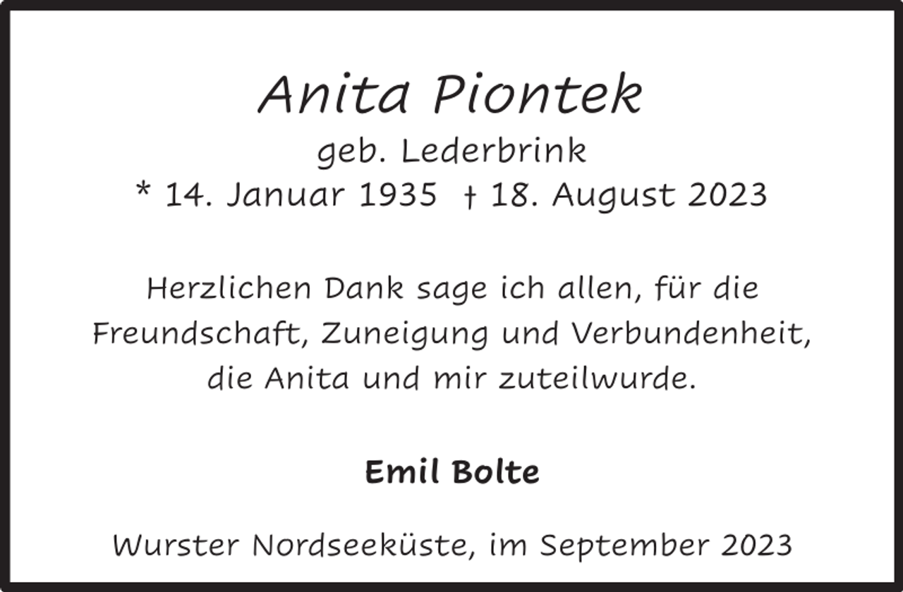 <p>Anita Piontek</p><p>geb. Lederbrink<br />* 14. Januar 1935 † 18. August 2023<br />Herzlichen Dank sage ich allen, für die<br />Freundschaft, Zuneigung und Verbundenheit,<br />die Anita und mir zuteilwurde.</p><p>Emil Bolte<br />Wurster Nordseeküste, im September 2023</p>