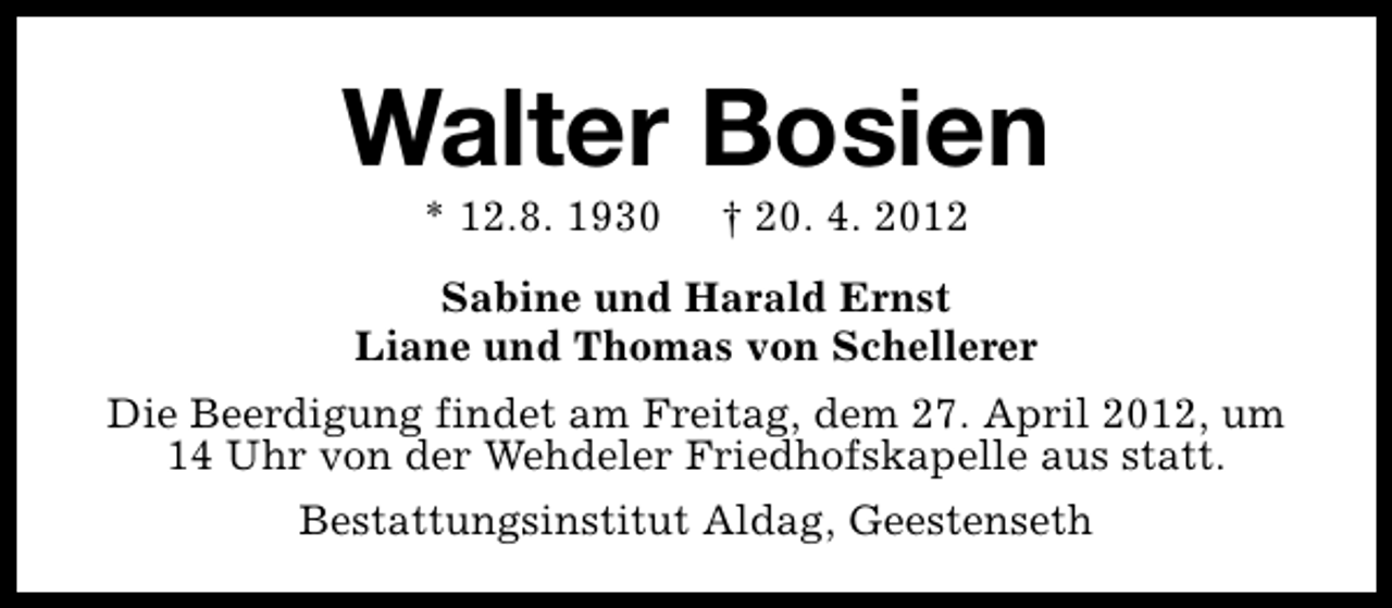 <p>Walter Bosien<br />* 12.8. 1930</p><p>† 20. 4. 2012</p><p>Sabine und Harald Ernst<br />Liane und Thomas von Schellerer<br />Die Beerdigung findet am Freitag, dem 27. April 2012, um<br />14 Uhr von der Wehdeler Friedhofskapelle aus statt.<br />Bestattungsinstitut Aldag, Geestenseth</p>