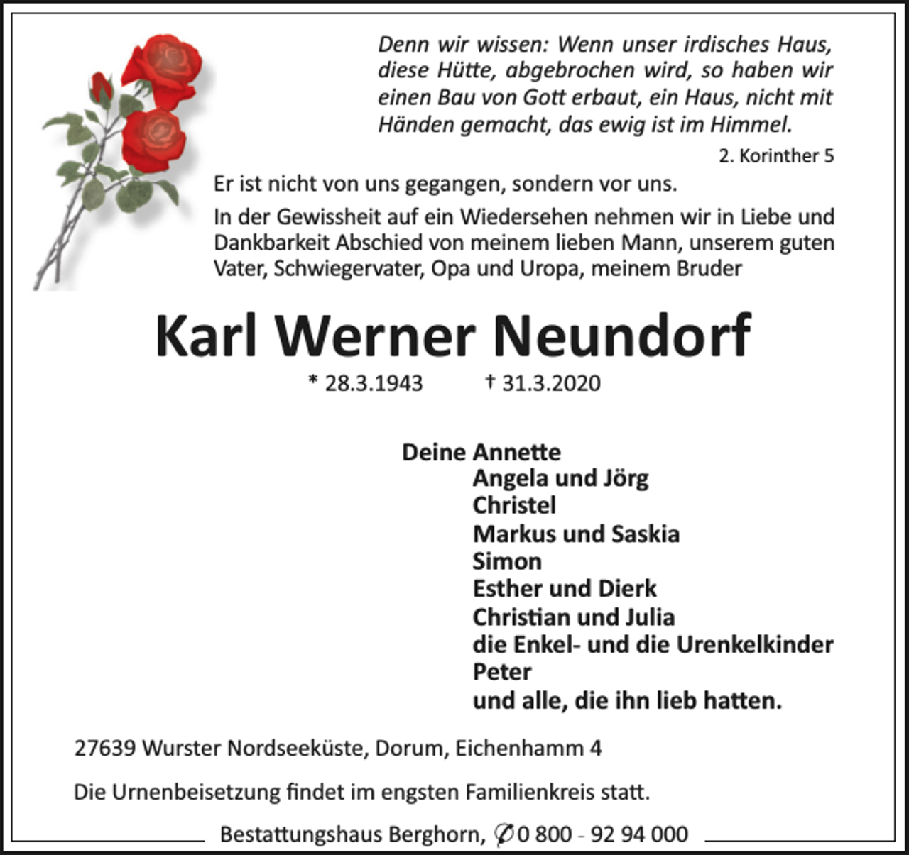 <p>Denn wir wissen: Wenn unser irdisches Haus,<br />diese Hü e, abgebrochen wird, so haben wir<br />einen Bau von Go erbaut, ein Haus, nicht mit<br />Händen gemacht, das ewig ist im Himmel.<br />2. Korinther 5</p><p>Er ist nicht von uns gegangen, sondern vor uns.<br />In der Gewissheit auf ein Wiedersehen nehmen wir in Liebe und<br />Dankbarkeit Abschied von meinem lieben Mann, unserem guten<br />Vater, Schwiegervater, Opa und Uropa, meinem Bruder</p><p>Karl Werner Neundorf<br />* 28.3.1943</p><p>† 31.3.2020</p><p>Deine Anne e<br />Angela und Jörg<br />Christel<br />Markus und Saskia<br />Simon<br />Esther und Dierk<br />Chris an und Julia<br />die Enkel- und die Urenkelkinder<br />Peter<br />und alle, die ihn lieb ha en.<br />27639 Wurster Nordseeküste, Dorum, Eichenhamm 4<br />Die Urnenbeisetzung ﬁndet im engsten Familienkreis sta .<br />Besta ungshaus Berghorn, * 0 800 - 92 94 000</p>