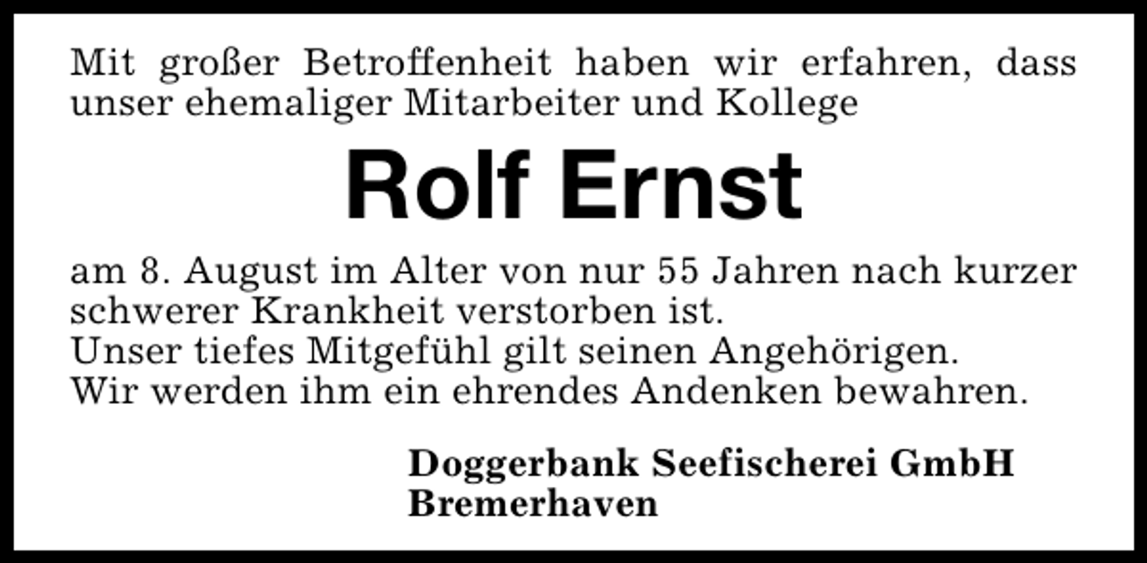 <p>Mit großer Betroffenheit haben wir erfahren, dass<br />unser ehemaliger Mitarbeiter und Kollege</p><p>Rolf Ernst</p><p>am 8. August im Alter von nur 55 Jahren nach kurzer<br />schwerer Krankheit verstorben ist.<br />Unser tiefes Mitgefühl gilt seinen Angehörigen.<br />Wir werden ihm ein ehrendes Andenken bewahren.<br />Doggerbank Seefischerei GmbH<br />Bremerhaven</p>