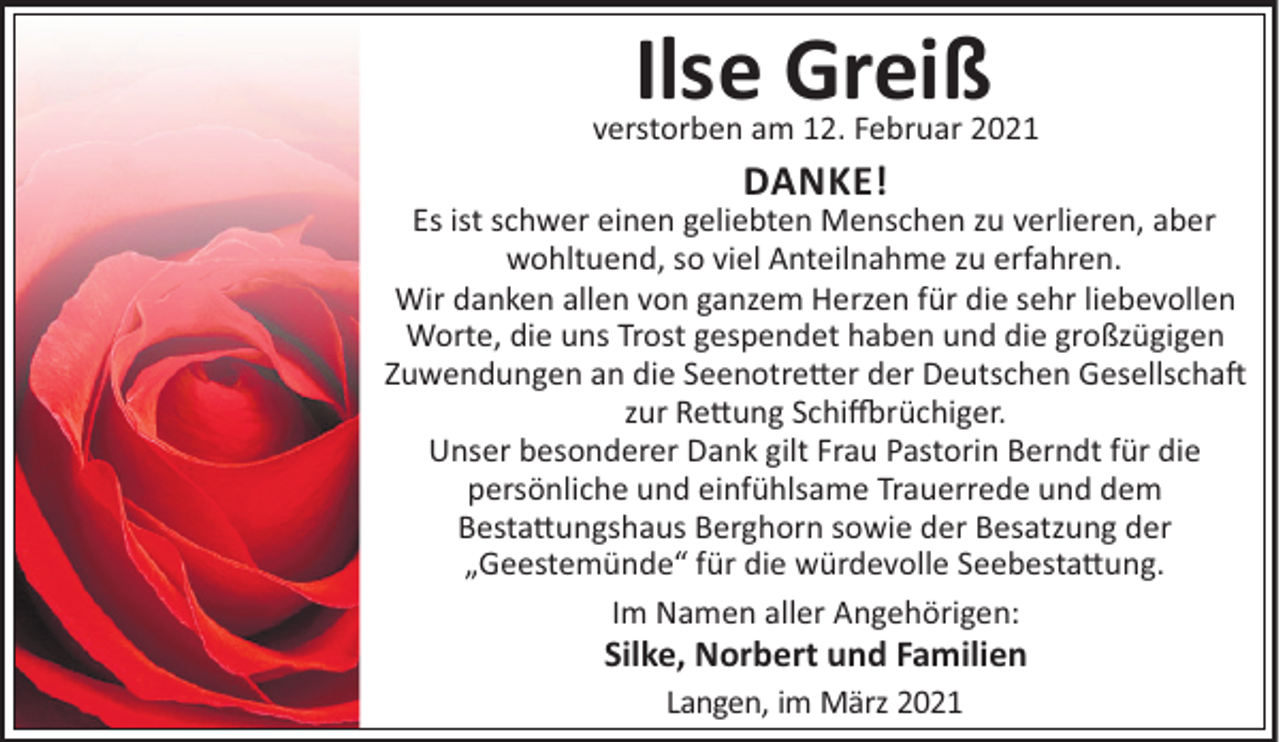 <p>Ilse Greiß<br />verstorben am 12. Februar 2021</p><p>DANKE!<br />Es ist schwer einen geliebten Menschen zu verlieren, aber<br />wohltuend, so viel Anteilnahme zu erfahren.<br />Wir danken allen von ganzem Herzen für die sehr liebevollen<br />Worte, die uns Trost gespendet haben und die großzügigen<br />Zuwendungen an die Seenotre"er der Deutschen Gesellscha#<br />zur Re"ung Schi$rüchiger.<br />Unser besonderer Dank gilt Frau Pastorin Berndt für die<br />persönliche und einfühlsame Trauerrede und dem<br />Besta"ungshaus Berghorn sowie der Besatzung der<br />„Geestemünde“ für die würdevolle Seebesta"ung.<br />Im Namen aller Angehörigen:</p><p>Silke, Norbert und Familien<br />Langen, im März 2021</p>