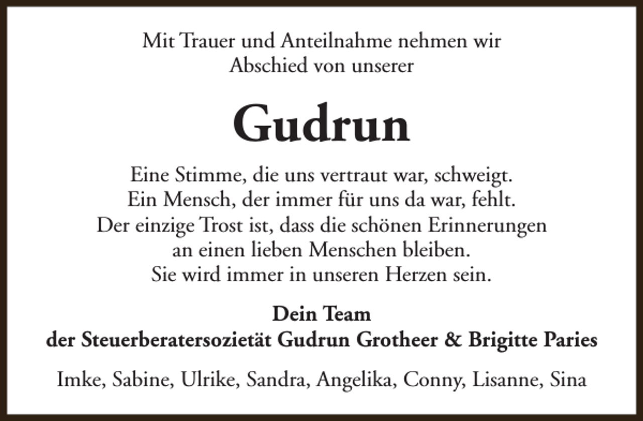<p>Mit Trauer und Anteilnahme nehmen wir<br />Abschied von unserer</p><p>Gudrun<br />Eine Stimme, die uns vertraut war, schweigt.<br />Ein Mensch, der immer für uns da war, fehlt.<br />Der einzige Trost ist, dass die schönen Erinnerungen<br />an einen lieben Menschen bleiben.<br />Sie wird immer in unseren Herzen sein.<br />Dein Team<br />der Steuerberatersozietät Gudrun Grotheer &amp; Brigitte Paries<br />Imke, Sabine, Ulrike, Sandra, Angelika, Conny, Lisanne, Sina</p>