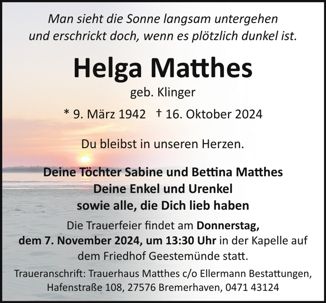 <p>Man sieht die Sonne langsam untergehen<br />und erschrickt doch, wenn es plötzlich dunkel ist.</p>
<p>Helga Ma$hes<br />geb. Klinger</p>
<p>* 9. März 1942 † 16. Oktober 2024<br />Du bleibst in unseren Herzen.<br />Deine Töchter Sabine und Be�na Ma$hes<br />Deine Enkel und Urenkel<br />sowie alle, die Dich lieb haben<br />Die Trauerfeier ﬁndet am Donnerstag,<br />dem 7. November 2024, um 13:30 Uhr in der Kapelle auf<br />dem Friedhof Geestemünde sta .<br />Traueranschri�: Trauerhaus Ma hes c/o Ellermann Besta ungen,<br />Hafenstraße 108, 27576 Bremerhaven, 0471 43124</p>