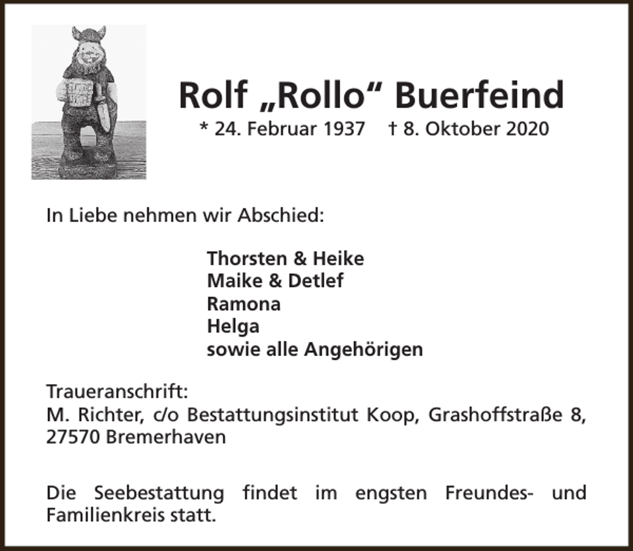 <p>Rolf „Rollo“ Buerfeind<br />* 24. Februar 1937</p><p>† 8. Oktober 2020</p><p>In Liebe nehmen wir Abschied:<br />Thorsten &amp; Heike<br />Maike &amp; Detlef<br />Ramona<br />Helga<br />sowie alle Angehörigen<br />Traueranschrift:<br />M. Richter, c/o Bestattungsinstitut Koop, Grashoffstraße 8,<br />27570 Bremerhaven<br />Die Seebestattung findet im engsten Freundes- und<br />Familienkreis statt.</p>