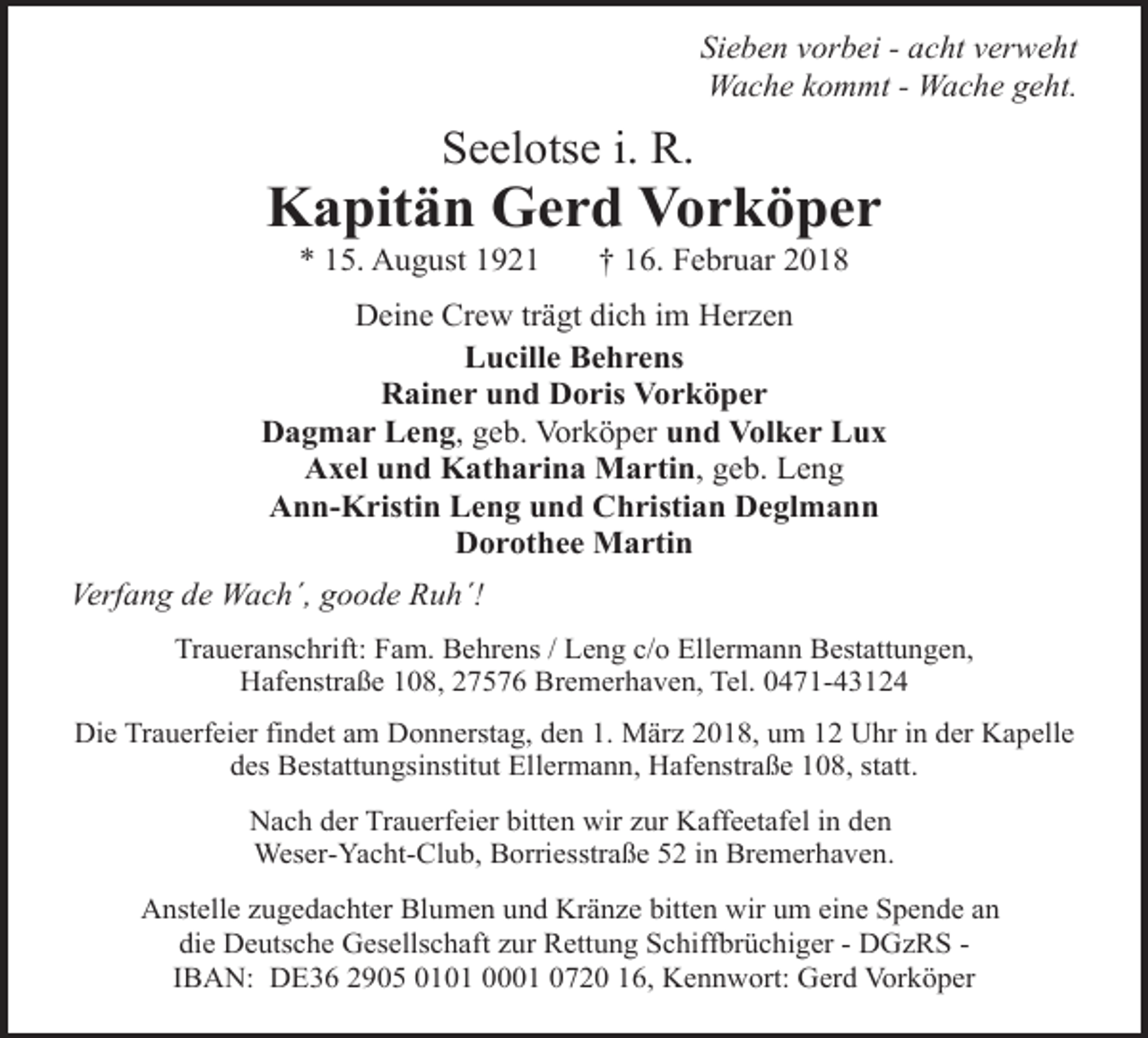 <p>Sieben vorbei - acht verweht<br />Wache kommt - Wache geht.</p><p>Seelotse i. R.</p><p>Kapitän Gerd Vorköper<br />* 15. August 1921</p><p>† 16. Februar 2018</p><p>Deine Crew trägt dich im Herzen<br />Lucille Behrens<br />Rainer und Doris Vorköper<br />Dagmar Leng, geb. Vorköper und Volker Lux<br />Axel und Katharina Martin, geb. Leng<br />Ann-Kristin Leng und Christian Deglmann<br />Dorothee Martin<br />Verfang de Wach´, goode Ruh´!<br />Traueranschrift: Fam. Behrens / Leng c/o Ellermann Bestattungen,<br />Hafenstraße 108, 27576 Bremerhaven, Tel. 0471-43124<br />Die Trauerfeier findet am Donnerstag, den 1. März 2018, um 12 Uhr in der Kapelle<br />des Bestattungsinstitut Ellermann, Hafenstraße 108, statt.<br />Nach der Trauerfeier bitten wir zur Kaffeetafel in den<br />Weser-Yacht-Club, Borriesstraße 52 in Bremerhaven.<br />Anstelle zugedachter Blumen und Kränze bitten wir um eine Spende an<br />die Deutsche Gesellschaft zur Rettung Schiffbrüchiger - DGzRS IBAN: DE36 2905 0101 0001 0720 16, Kennwort: Gerd Vorköper</p>