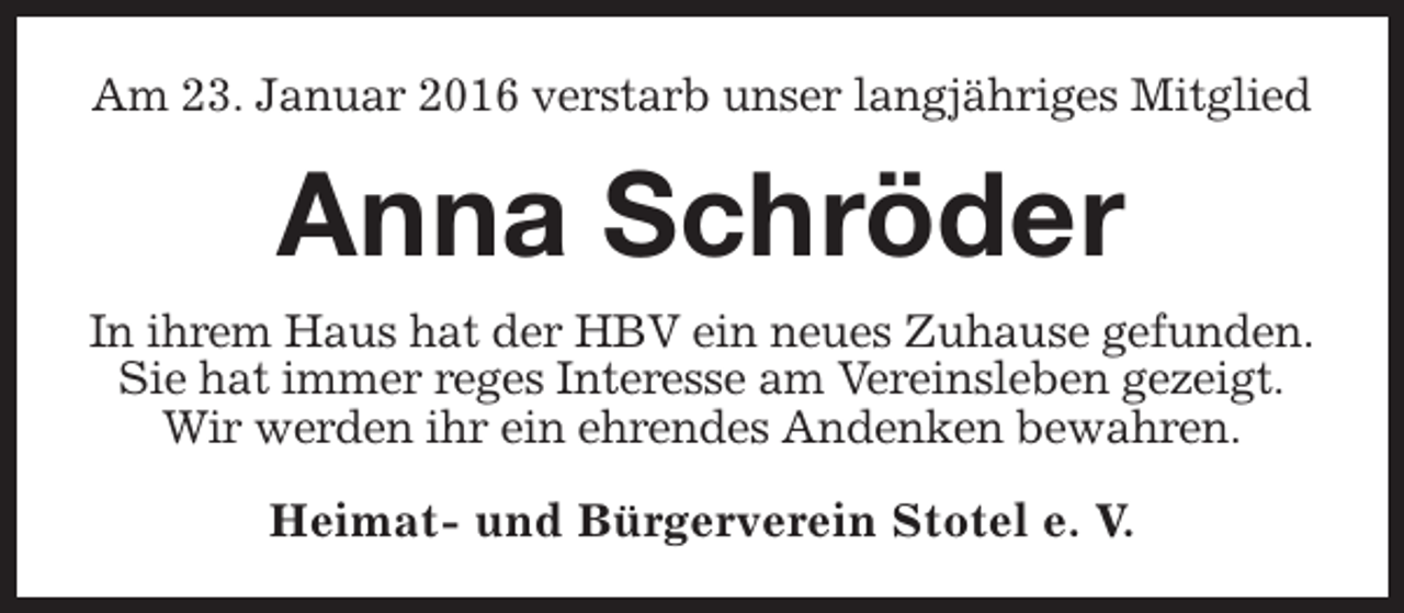 <p>Am 23. Januar 2016 verstarb unser langjähriges Mitglied</p><p>Anna Schröder<br />In ihrem Haus hat der HBV ein neues Zuhause gefunden.<br />Sie hat immer reges Interesse am Vereinsleben gezeigt.<br />Wir werden ihr ein ehrendes Andenken bewahren.<br />Heimat- und Bürgerverein Stotel e. V.</p>
