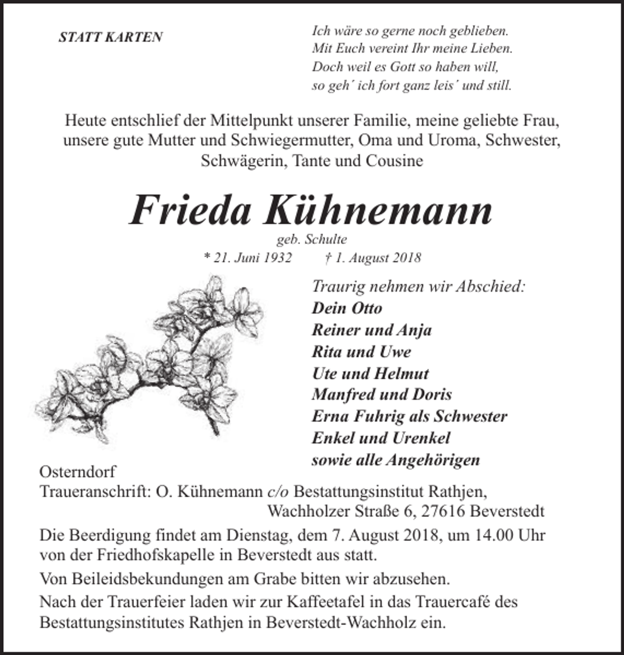 <p>STATT KARTEN</p><p>Ich wäre so gerne noch geblieben.<br />Mit Euch vereint Ihr meine Lieben.<br />Doch weil es Gott so haben will,<br />so geh´ ich fort ganz leis´ und still.</p><p>Heute entschlief der Mittelpunkt unserer Familie, meine geliebte Frau,<br />unsere gute Mutter und Schwiegermutter, Oma und Uroma, Schwester,<br />Schwägerin, Tante und Cousine</p><p>Frieda Kühnemann<br />geb. Schulte<br />* 21. Juni 1932<br />† 1. August 2018</p><p>Traurig nehmen wir Abschied:<br />Dein Otto<br />Reiner und Anja<br />Rita und Uwe<br />Ute und Helmut<br />Manfred und Doris<br />Erna Fuhrig als Schwester<br />Enkel und Urenkel<br />sowie alle Angehörigen</p><p>Osterndorf<br />Traueranschrift: O. Kühnemann c/o Bestattungsinstitut Rathjen,<br />Wachholzer Straße 6, 27616 Beverstedt<br />Die Beerdigung findet am Dienstag, dem 7. August 2018, um 14.00 Uhr<br />von der Friedhofskapelle in Beverstedt aus statt.<br />Von Beileidsbekundungen am Grabe bitten wir abzusehen.<br />Nach der Trauerfeier laden wir zur Kaffeetafel in das Trauercafé des<br />Bestattungsinstitutes Rathjen in Beverstedt-Wachholz ein.</p>