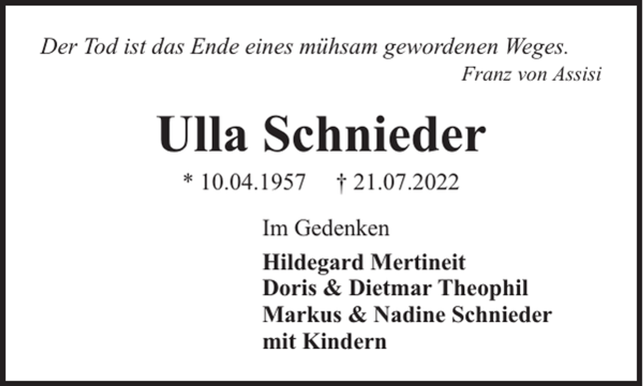 <p>Der Tod ist das Ende eines mühsam gewordenen Weges.</p><p>Franz von Assisi</p><p>Ulla Schnieder<br />* 10.04.1957</p><p>† 21.07.2022</p><p>Im Gedenken<br />Hildegard Mertineit<br />Doris &amp; Dietmar Theophil<br />Markus &amp; Nadine Schnieder<br />mit Kindern</p>