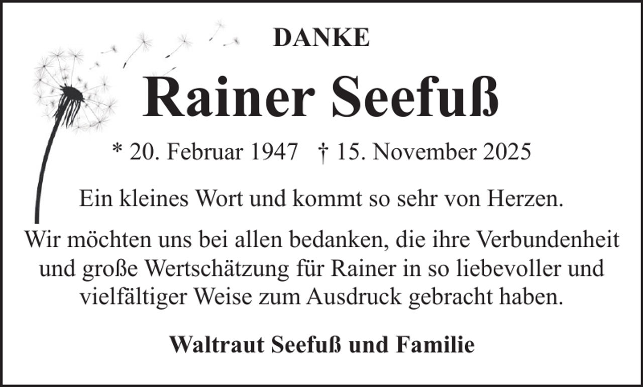 <p>DANKE</p><p>Rainer Seefuß</p><p>* 20. Februar 1947 † 15. November 2025<br />Ein kleines Wort und kommt so sehr von Herzen.<br />Wir möchten uns bei allen bedanken, die ihre Verbundenheit<br />und große Wertschätzung für Rainer in so liebevoller und<br />vielfältiger Weise zum Ausdruck gebracht haben.<br />Waltraut Seefuß und Familie</p>