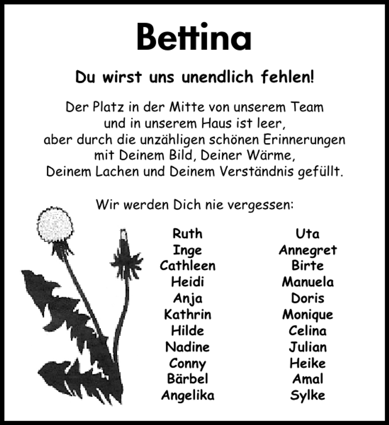 <p>Bettina<br />Du wirst uns unendlich fehlen!<br />Der Platz in der Mitte von unserem Team<br />und in unserem Haus ist leer,<br />aber durch die unzähligen schönen Erinnerungen<br />mit Deinem Bild, Deiner Wärme,<br />Deinem Lachen und Deinem Verständnis gefüllt.<br />Wir werden Dich nie vergessen:<br />Ruth<br />Inge<br />Cathleen<br />Heidi<br />Anja<br />Kathrin<br />Hilde<br />Nadine<br />Conny<br />Bärbel<br />Angelika</p><p>Uta<br />Annegret<br />Birte<br />Manuela<br />Doris<br />Monique<br />Celina<br />Julian<br />Heike<br />Amal<br />Sylke</p>
