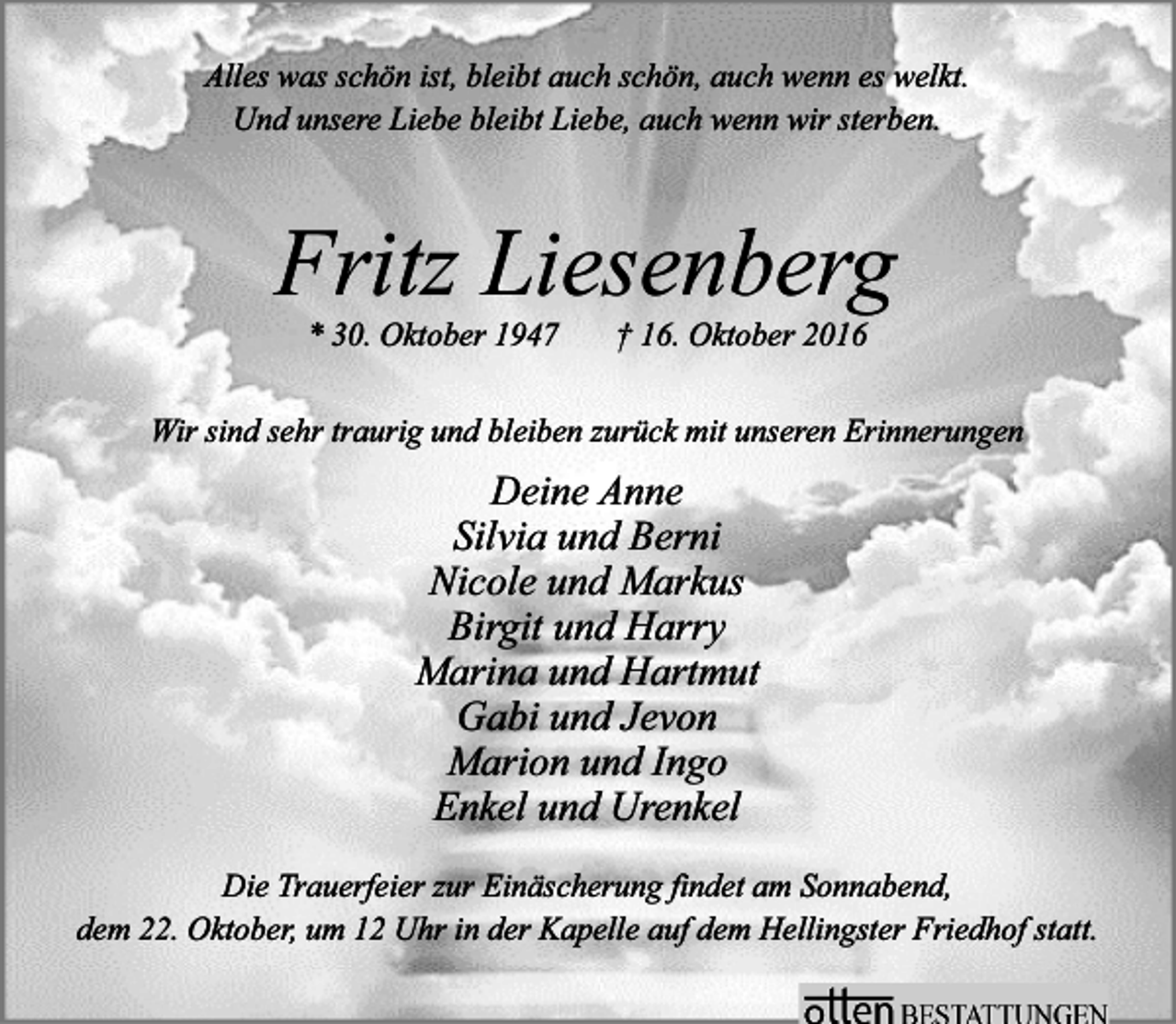 <p>Alles was schön ist, bleibt auch schön, auch wenn es welkt.<br />Und unsere Liebe bleibt Liebe, auch wenn wir sterben.</p><p>Fritz Liesenberg<br />* 30. Oktober 1947</p><p>† 16. Oktober 2016</p><p>Wir sind sehr traurig und bleiben zurück mit unseren Erinnerungen</p><p>Deine Anne<br />Silvia und Berni<br />Nicole und Markus<br />Birgit und Harry<br />Marina und Hartmut<br />Gabi und Jevon<br />Marion und Ingo<br />Enkel und Urenkel<br />Die Trauerfeier zur Einäscherung findet am Sonnabend,<br />dem 22. Oktober, um 12 Uhr in der Kapelle auf dem Hellingster Friedhof statt.</p>