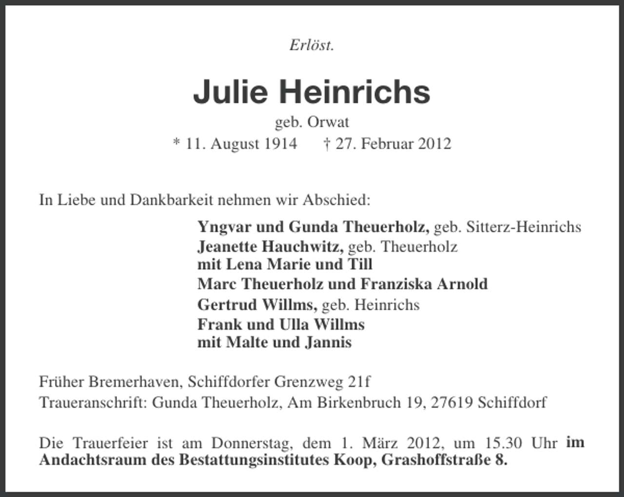 <p>Erlöst.</p><p>Julie Heinrichs<br />geb. Orwat<br />* 11. August 1914 † 27. Februar 2012<br />In Liebe und Dankbarkeit nehmen wir Abschied:<br />Yngvar und Gunda Theuerholz, geb. Sitterz-Heinrichs<br />Jeanette Hauchwitz, geb. Theuerholz<br />mit Lena Marie und Till<br />Marc Theuerholz und Franziska Arnold<br />Gertrud Willms, geb. Heinrichs<br />Frank und Ulla Willms<br />mit Malte und Jannis<br />Früher Bremerhaven, Schiffdorfer Grenzweg 21f<br />Traueranschrift: Gunda Theuerholz, Am Birkenbruch 19, 27619 Schiffdorf<br />Die Trauerfeier ist am Donnerstag, dem 1. März 2012, um 15.30 Uhr im<br />Andachtsraum des Bestattungsinstitutes Koop, Grashoffstraße 8.</p>