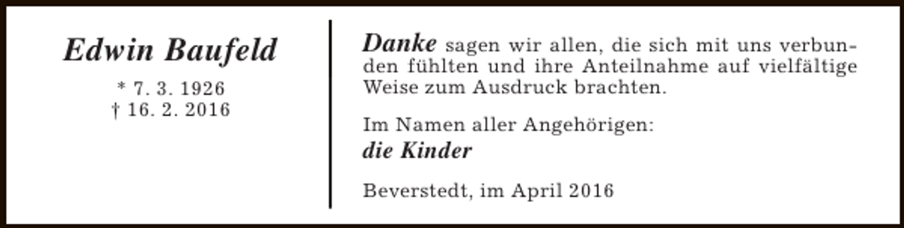 <p>Edwin Baufeld<br />* 7. 3. 1926<br />† 16. 2. 2016</p><p>Danke sagen wir allen, die sich mit uns verbun-</p><p>den fühlten und ihre Anteilnahme auf vielfältige<br />Weise zum Ausdruck brachten.<br />Im Namen aller Angehörigen:</p><p>die Kinder</p><p>Beverstedt, im April 2016</p>