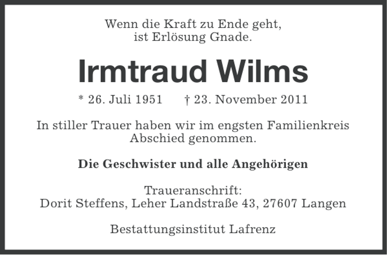 <p>Wenn die Kraft zu Ende geht,<br />ist Erlösung Gnade.</p>
<p>Irmtraud Wilms<br />* 26. Juli 1951</p>
<p>† 23. November 2011</p>
<p>In stiller Trauer haben wir im engsten Familienkreis<br />Abschied genommen.<br />Die Geschwister und alle Angehörigen<br />Traueranschrift:<br />Dorit Steffens, Leher Landstraße 43, 27607 Langen<br />Bestattungsinstitut Lafrenz</p>