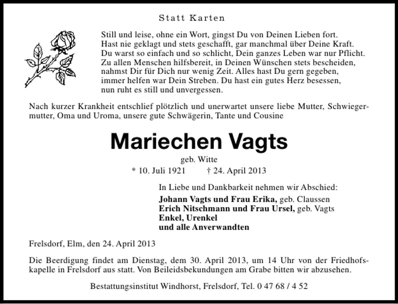 <p>S t a t t K a rt e n<br />Still und leise, ohne ein Wort, gingst Du von Deinen Lieben fort.<br />Hast nie geklagt und stets geschafft, gar manchmal über Deine Kraft.<br />Du warst so einfach und so schlicht, Dein ganzes Leben war nur Pflicht.<br />Zu allen Menschen hilfsbereit, in Deinen Wünschen stets bescheiden,<br />nahmst Dir für Dich nur wenig Zeit. Alles hast Du gern gegeben,<br />immer helfen war Dein Streben. Du hast ein gutes Herz besessen,<br />nun ruht es still und unvergessen.<br />Nach kurzer Krankheit entschlief plötzlich und unerwartet unsere liebe Mutter, Schwiegermutter, Oma und Uroma, unsere gute Schwägerin, Tante und Cousine</p><p>Mariechen Vagts<br />geb. Witte<br />* 10. Juli 1921<br />† 24. April 2013</p><p>In Liebe und Dankbarkeit nehmen wir Abschied:<br />Johann Vagts und Frau Erika, geb. Claussen<br />Erich Nitschmann und Frau Ursel, geb. Vagts<br />Enkel, Urenkel<br />und alle Anverwandten<br />Frelsdorf, Elm, den 24. April 2013<br />Die Beerdigung findet am Dienstag, dem 30. April 2013, um 14 Uhr von der Friedhofskapelle in Frelsdorf aus statt. Von Beileidsbekundungen am Grabe bitten wir abzusehen.<br />Bestattungsinstitut Windhorst, Frelsdorf, Tel. 0 47 68 / 4 52</p>