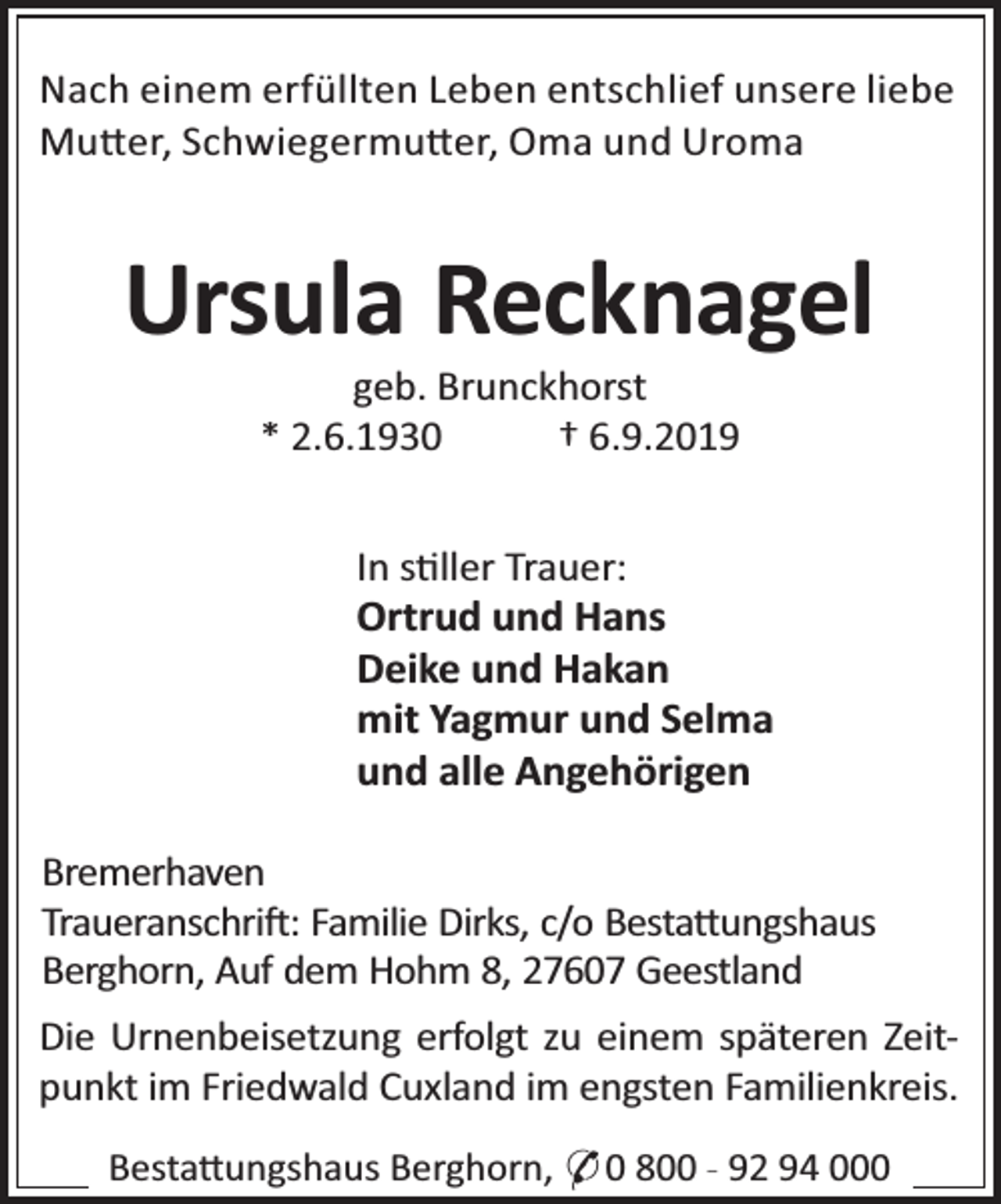 <p>Nach einem erfüllten Leben entschlief unsere liebe<br />Mu er, Schwiegermu er, Oma und Uroma</p><p>Ursula Recknagel<br />geb. Brunckhorst<br />* 2.6.1930<br />† 6.9.2019</p><p>In s ller Trauer:<br />Ortrud und Hans<br />Deike und Hakan<br />mit Yagmur und Selma<br />und alle Angehörigen<br />Bremerhaven<br />Traueranschri : Familie Dirks, c/o Besta ungshaus<br />Berghorn, Auf dem Hohm 8, 27607 Geestland<br />Die Urnenbeisetzung erfolgt zu einem späteren Zeitpunkt im Friedwald Cuxland im engsten Familienkreis.<br />Besta ungshaus Berghorn, * 0 800 - 92 94 000</p>
