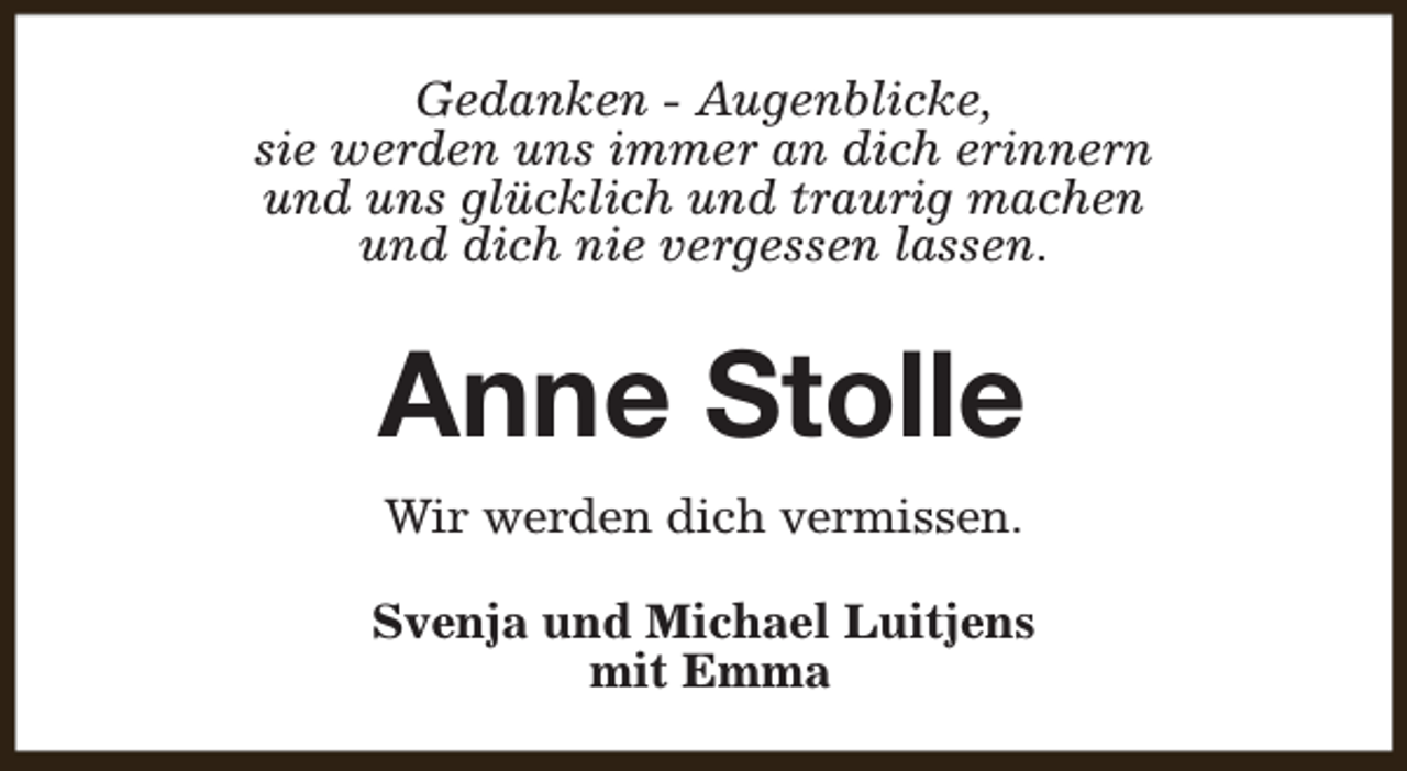 <p>Gedanken - Augenblicke,<br />sie werden uns immer an dich erinnern<br />und uns glücklich und traurig machen<br />und dich nie vergessen lassen.</p><p>Anne Stolle<br />Wir werden dich vermissen.<br />Svenja und Michael Luitjens<br />mit Emma</p>