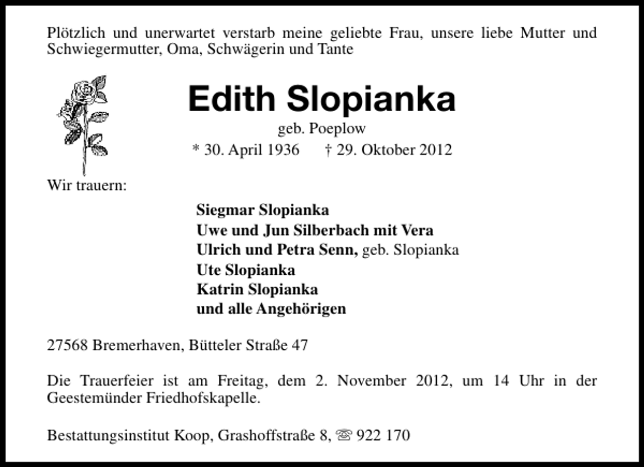 <p>Plötzlich und unerwartet verstarb meine geliebte Frau, unsere liebe Mutter und<br />Schwiegermutter, Oma, Schwägerin und Tante</p><p>Edith Slopianka<br />geb. Poeplow<br />* 30. April 1936<br />† 29. Oktober 2012</p><p>Wir trauern:<br />Siegmar Slopianka<br />Uwe und Jun Silberbach mit Vera<br />Ulrich und Petra Senn, geb. Slopianka<br />Ute Slopianka<br />Katrin Slopianka<br />und alle Angehörigen<br />27568 Bremerhaven, Bütteler Straße 47<br />Die Trauerfeier ist am Freitag, dem 2. November 2012, um 14 Uhr in der<br />Geestemünder Friedhofskapelle.<br />Bestattungsinstitut Koop, Grashoffstraße 8, s 922 170</p>
