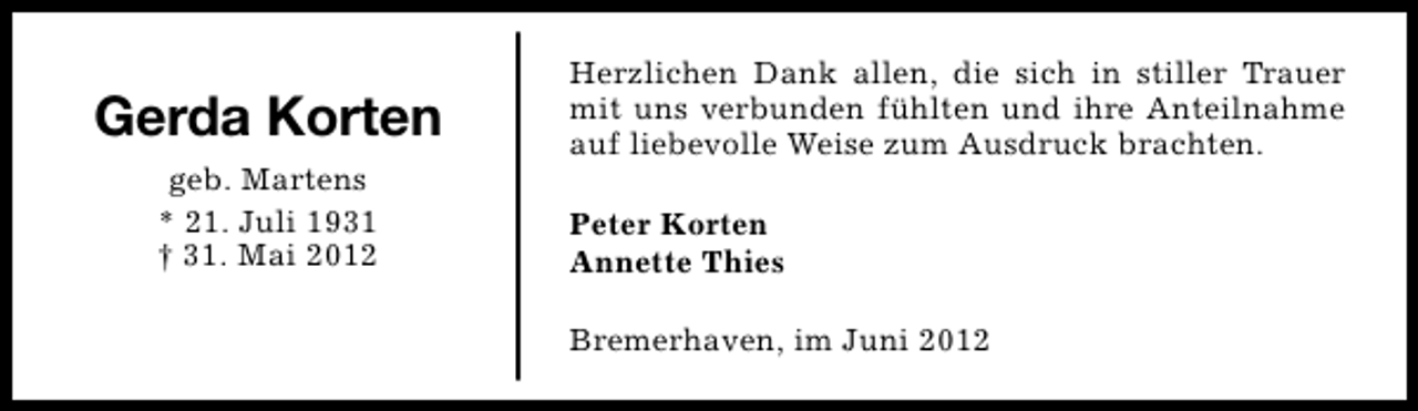 <p>Gerda Korten<br />geb. Martens<br />* 21. Juli 1931<br />† 31. Mai 2012</p><p>Herzlichen Dank allen, die sich in stiller Trauer<br />mit uns verbunden fühlten und ihre Anteilnahme<br />auf liebevolle Weise zum Ausdruck brachten.<br />Peter Korten<br />Annette Thies<br />Bremerhaven, im Juni 2012</p>