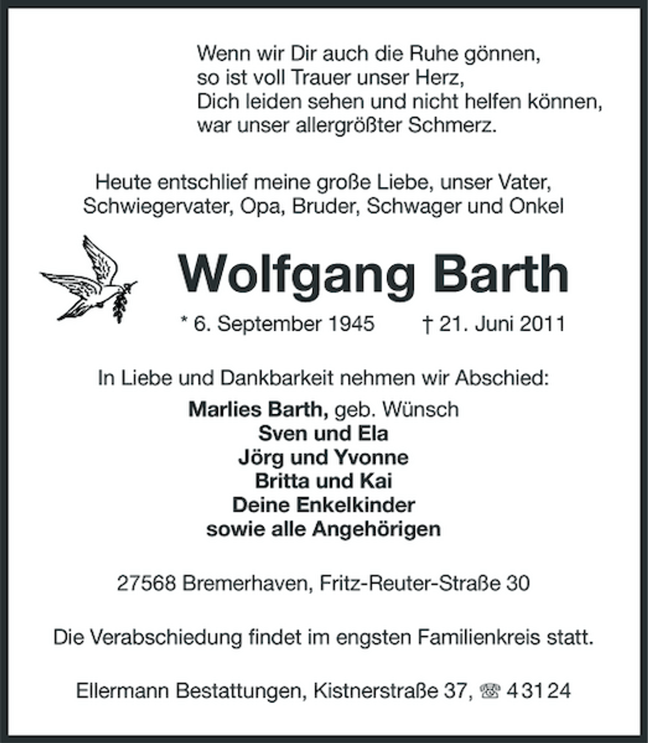 <p>Wenn wir Dir auch die Ruhe gönnen, so ist voll Trauer unser Herz, Dich leiden sehen und nicht helfen können, war unser allergrößter Schmerz. Heute entschlief meine große Liebe, unser Vater, Schwiegervater, Opa, Bruder, Schwager und Onkel</p><p>Wolfgang Barth<br />* 6. September 1945 † 21. Juni 2011 In Liebe und Dankbarkeit nehmen wir Abschied: Marlies Barth, geb. Wünsch Sven und Ela Jörg und Yvonne Britta und Kai Deine Enkelkinder sowie alle Angehörigen 27568 Bremerhaven, Fritz-Reuter-Straße 30 Die Verabschiedung findet im engsten Familienkreis statt. Ellermann Bestattungen, Kistnerstraße 37, 4 31 24</p>