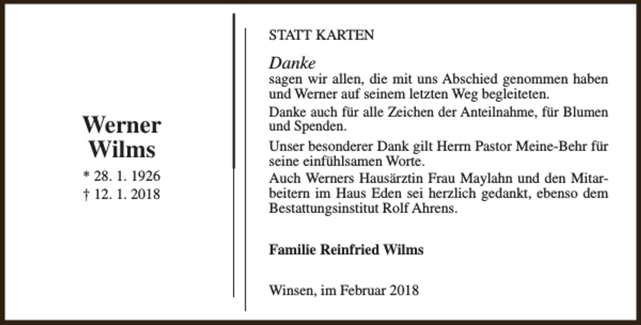 <p>STATT KARTEN</p><p>Danke</p><p>Werner<br />Wilms<br />* 28. 1. 1926<br />† 12. 1. 2018</p><p>sagen wir allen, die mit uns Abschied genommen haben<br />und Werner auf seinem letzten Weg begleiteten.<br />Danke auch für alle Zeichen der Anteilnahme, für Blumen<br />und Spenden.<br />Unser besonderer Dank gilt Herrn Pastor Meine-Behr für<br />seine einfühlsamen Worte.<br />Auch Werners Hausärztin Frau Maylahn und den Mitarbeitern im Haus Eden sei herzlich gedankt, ebenso dem<br />Bestattungsinstitut Rolf Ahrens.<br />Familie Reinfried Wilms<br />Winsen, im Februar 2018</p>