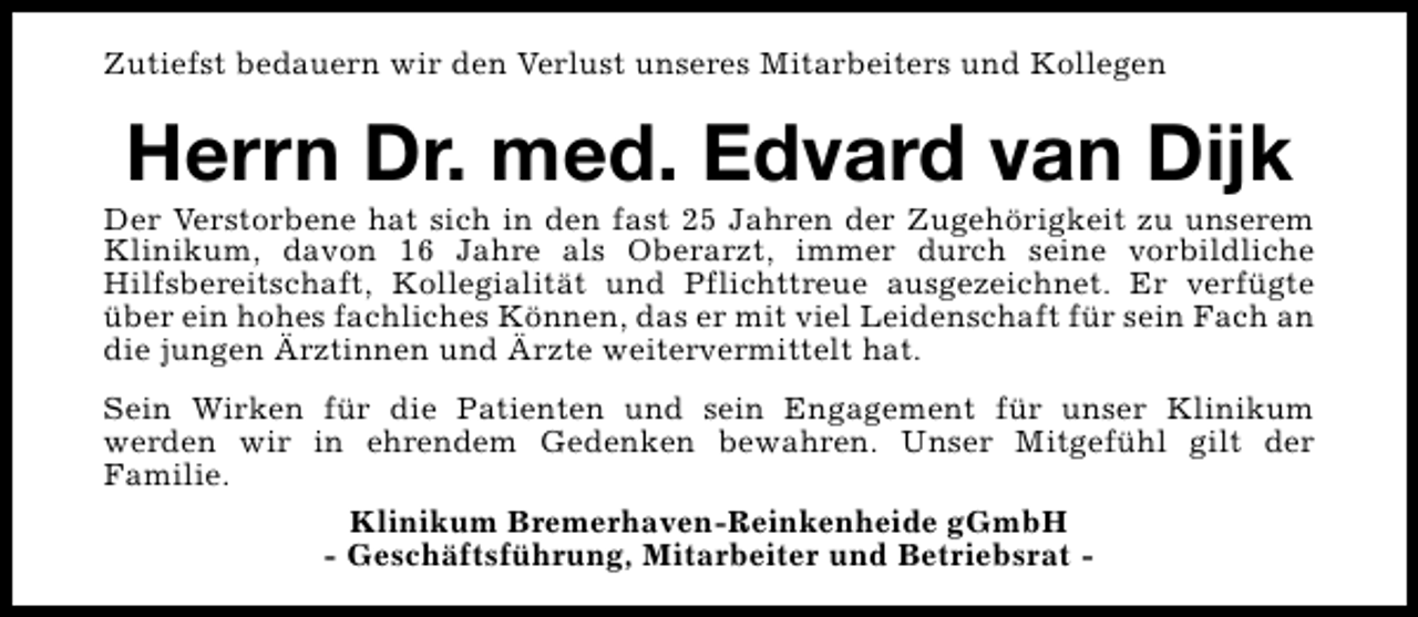 <p>Zutiefst bedauern wir den Verlust unseres Mitarbeiters und Kollegen</p>
<p>Herrn Dr. med. Edvard van Dijk</p>
<p>Der Verstorbene hat sich in den fast 25 Jahren der Zugehörigkeit zu unserem<br />Klinikum, davon 16 Jahre als Oberarzt, immer durch seine vorbildliche<br />Hilfsbereitschaft, Kollegialität und Pflichttreue ausgezeichnet. Er verfügte<br />über ein hohes fachliches Können, das er mit viel Leidenschaft für sein Fach an<br />die jungen Ärztinnen und Ärzte weitervermittelt hat.<br />Sein Wirken für die Patienten und sein Engagement für unser Klinikum<br />werden wir in ehrendem Gedenken bewahren. Unser Mitgefühl gilt der<br />Familie.<br />Klinikum Bremerhaven-Reinkenheide gGmbH<br />- Geschäftsführung, Mitarbeiter und Betriebsrat -</p>