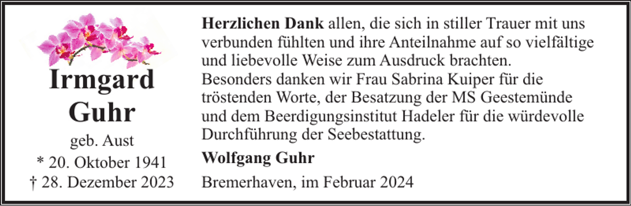 <p>Irmgard<br />Guhr</p><p>geb. Aust<br />* 20. Oktober 1941<br />† 28. Dezember 2023</p><p>Herzlichen Dank allen, die sich in stiller Trauer mit uns<br />verbunden fühlten und ihre Anteilnahme auf so vielfältige<br />und liebevolle Weise zum Ausdruck brachten.<br />Besonders danken wir Frau Sabrina Kuiper für die<br />tröstenden Worte, der Besatzung der MS Geestemünde<br />und dem Beerdigungsinstitut Hadeler für die würdevolle<br />Durchführung der Seebestattung.<br />Wolfgang Guhr<br />Bremerhaven, im Februar 2024</p>