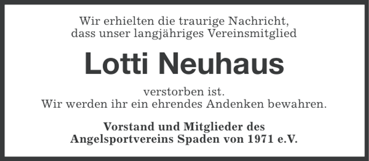 <p>Wir erhielten die traurige Nachricht,<br />dass unser langjähriges Vereinsmitglied</p><p>Lotti Neuhaus<br />verstorben ist.<br />Wir werden ihr ein ehrendes Andenken bewahren.<br />Vorstand und Mitglieder des<br />Angelsportvereins Spaden von 1971 e.V.</p>