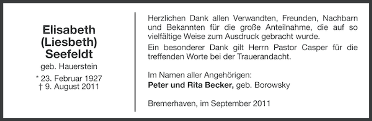 <p>Elisabeth<br />(Liesbeth)<br />Seefeldt<br />geb. Hauerstein<br />* 23. Februar 1927<br />† 9. August 2011</p><p>Herzlichen Dank allen Verwandten, Freunden, Nachbarn<br />und Bekannten für die große Anteilnahme, die auf so<br />vielfältige Weise zum Ausdruck gebracht wurde.<br />Ein besonderer Dank gilt Herrn Pastor Casper für die<br />treffenden Worte bei der Trauerandacht.<br />Im Namen aller Angehörigen:<br />Peter und Rita Becker, geb. Borowsky<br />Bremerhaven, im September 2011</p>