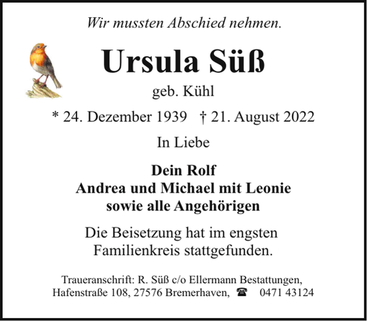 <p>Wir mussten Abschied nehmen.</p><p>Ursula Süß<br />geb. Kühl</p><p>* 24. Dezember 1939 † 21. August 2022<br />In Liebe<br />Dein Rolf<br />Andrea und Michael mit Leonie<br />sowie alle Angehörigen<br />Die Beisetzung hat im engsten<br />Familienkreis stattgefunden.<br />Traueranschrift: R. Süß c/o Ellermann Bestattungen,<br />Hafenstraße 108, 27576 Bremerhaven, ( 0471 43124</p>