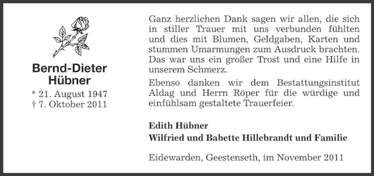 <p>Bernd-Dieter<br />Hübner<br />* 21. August 1947<br />† 7. Oktober 2011</p><p>Ganz herzlichen Dank sagen wir allen, die sich<br />in stiller Trauer mit uns verbunden fühlten<br />und dies mit Blumen, Geldgaben, Karten und<br />stummen Umarmungen zum Ausdruck brachten.<br />Das war uns ein großer Trost und eine Hilfe in<br />unserem Schmerz.<br />Ebenso danken wir dem Bestattungsinstitut<br />Aldag und Herrn Röper für die würdige und<br />einfühlsam gestaltete Trauerfeier.<br />Edith Hübner<br />Wilfried und Babette Hillebrandt und Familie<br />Eidewarden, Geestenseth, im November 2011</p>