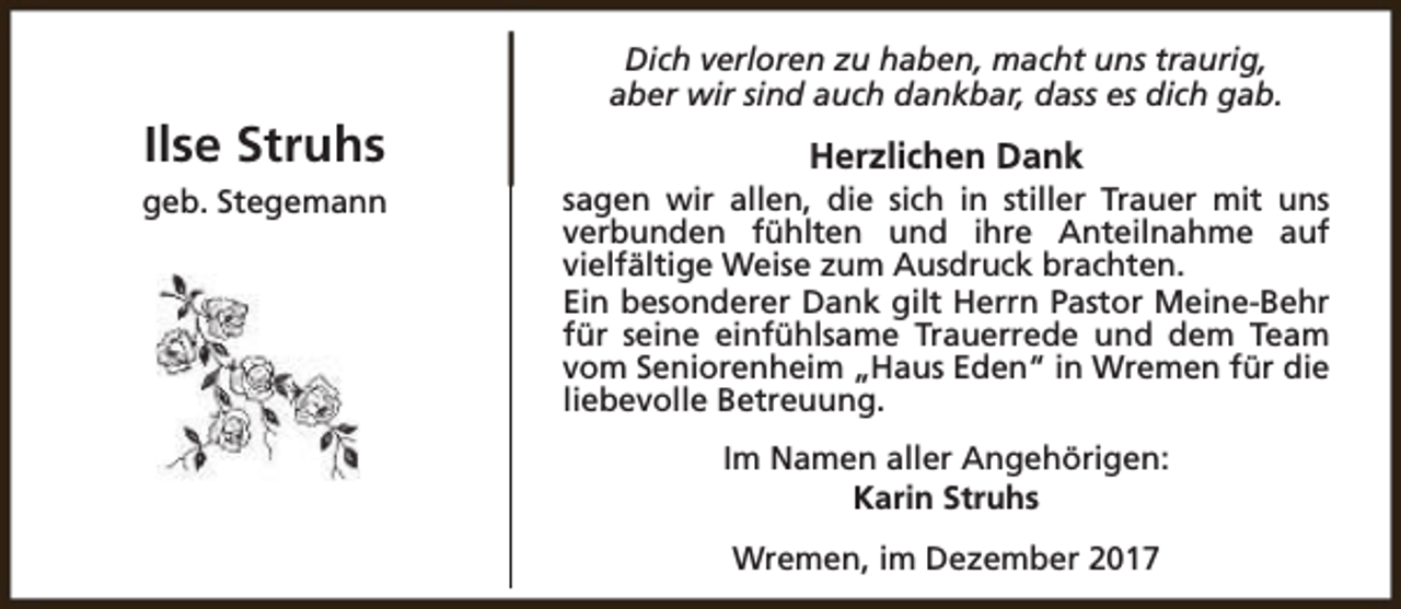 <p>Ilse Struhs<br />geb. Stegemann</p><p>Dich verloren zu haben, macht uns traurig,<br />aber wir sind auch dankbar, dass es dich gab.</p><p>Herzlichen Dank</p><p>sagen wir allen, die sich in stiller Trauer mit uns<br />verbunden fühlten und ihre Anteilnahme auf<br />vielfältige Weise zum Ausdruck brachten.<br />Ein besonderer Dank gilt Herrn Pastor Meine-Behr<br />für seine einfühlsame Trauerrede und dem Team<br />vom Seniorenheim „Haus Eden“ in Wremen für die<br />liebevolle Betreuung.<br />Im Namen aller Angehörigen:<br />Karin Struhs<br />Wremen, im Dezember 2017</p>