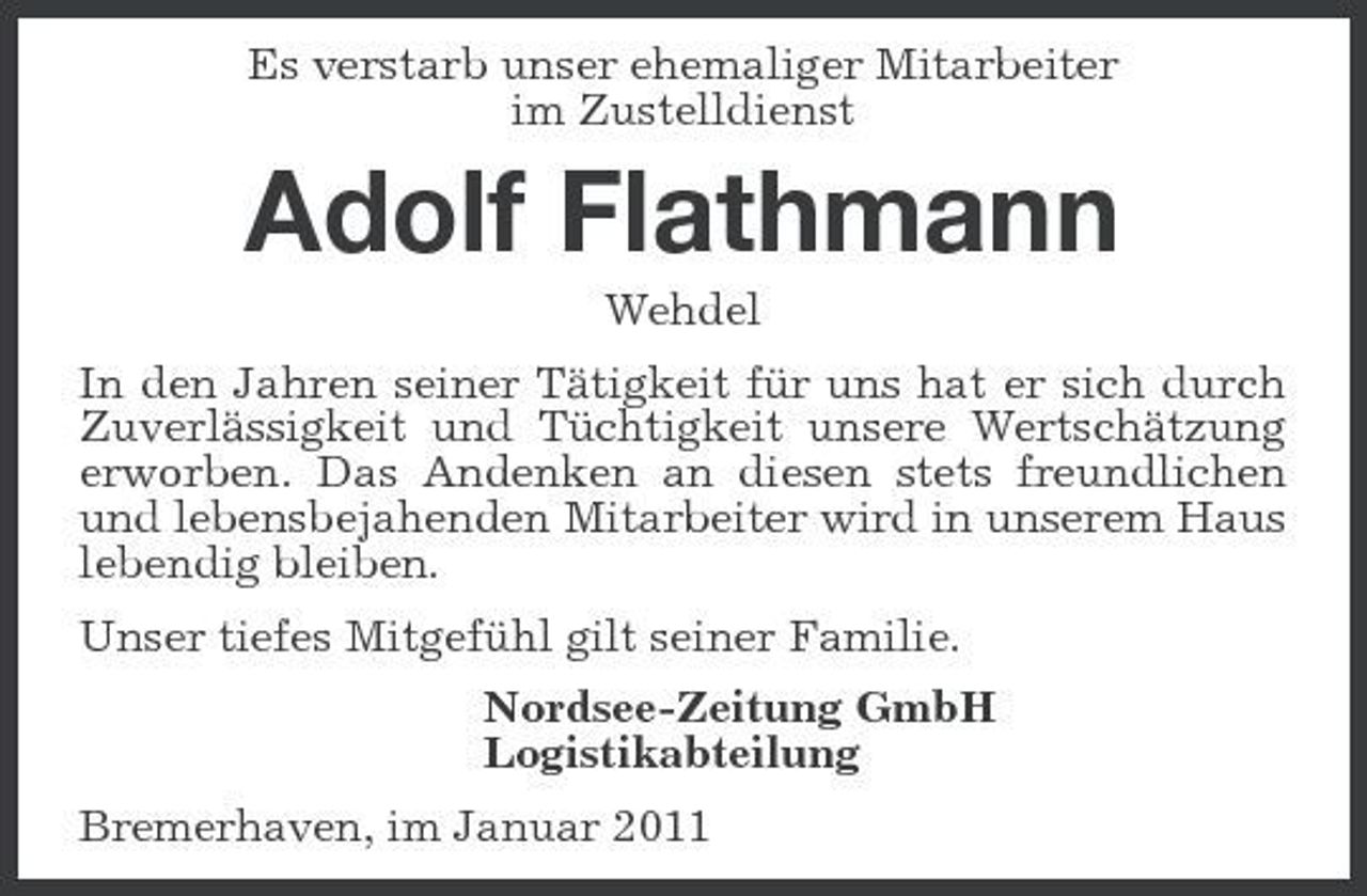 <p>Es verstarb unser ehemaliger Mitarbeiter im Zustelldienst</p><p>Adolf Flathmann<br />Wehdel In den Jahren seiner Tätigkeit für uns hat er sich durch Zuverlässigkeit und Tüchtigkeit unsere Wertschätzung erworben. Das Andenken an diesen stets freundlichen und lebensbejahenden Mitarbeiter wird in unserem Haus lebendig bleiben. Unser tiefes Mitgefühl gilt seiner Familie. Nordsee-Zeitung GmbH Logistikabteilung Bremerhaven, im Januar 2011</p>