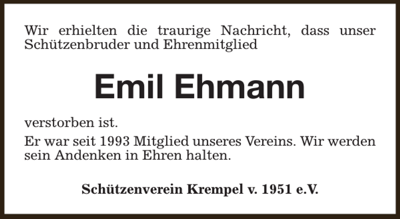 <p>Wir erhielten die traurige Nachricht, dass unser<br />Schützenbruder und Ehrenmitglied</p><p>Emil Ehmann<br />verstorben ist.<br />Er war seit 1993 Mitglied unseres Vereins. Wir werden<br />sein Andenken in Ehren halten.<br />Schützenverein Krempel v. 1951 e.V.</p>