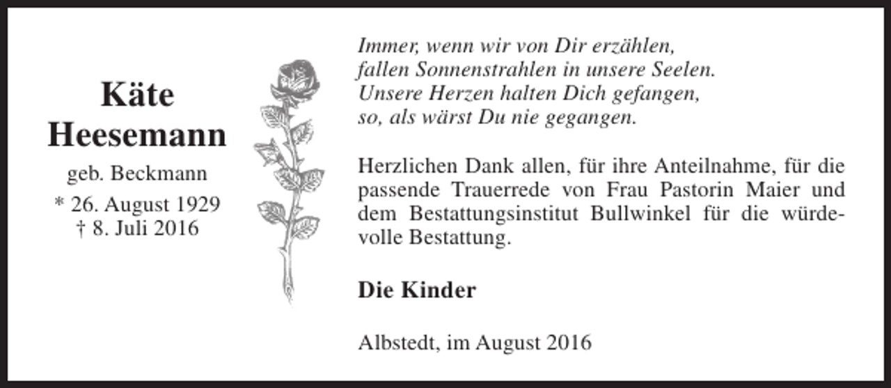 <p>Käte<br />Heesemann<br />geb. Beckmann<br />* 26. August 1929<br />† 8. Juli 2016</p><p>Immer, wenn wir von Dir erzählen,<br />fallen Sonnenstrahlen in unsere Seelen.<br />Unsere Herzen halten Dich gefangen,<br />so, als wärst Du nie gegangen.<br />Herzlichen Dank allen, für ihre Anteilnahme, für die<br />passende Trauerrede von Frau Pastorin Maier und<br />dem Bestattungsinstitut Bullwinkel für die würdevolle Bestattung.</p><p>Die Kinder<br />Albstedt, im August 2016</p>
