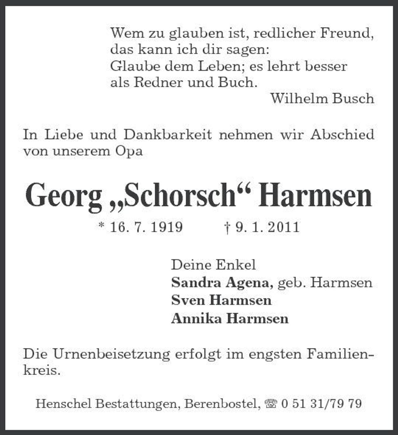 <p>Wem zu glauben ist, redlicher Freund,<br />das kann ich dir sagen:<br />Glaube dem Leben; es lehrt besser<br />als Redner und Buch.<br />Wilhelm Busch<br />In Liebe und Dankbarkeit nehmen wir Abschied von unserem Opa<br />Georg „Schorsch“ Harmsen<br />* 16. 7. 1919 † 9. 1. 2011<br />Deine Enkel<br />Sandra Agena, geb. Harmsen<br />Sven Harmsen<br />Annika Harmsen<br />Die Urnenbeisetzung erfolgt im engsten Familienkreis.<br />Henschel Bestattungen, Berenbostel, T 0 51 31/79 79</p>
