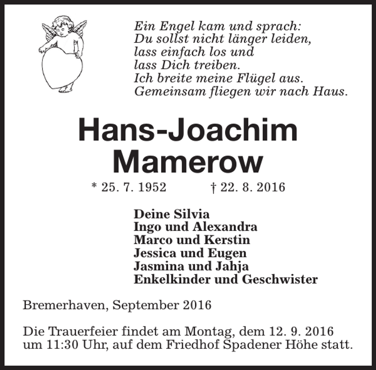 <p>Ein Engel kam und sprach:<br />Du sollst nicht länger leiden,<br />lass einfach los und<br />lass Dich treiben.<br />Ich breite meine Flügel aus.<br />Gemeinsam fliegen wir nach Haus.</p><p>Hans-Joachim<br />Mamerow<br />* 25. 7. 1952</p><p>† 22. 8. 2016</p><p>Deine Silvia<br />Ingo und Alexandra<br />Marco und Kerstin<br />Jessica und Eugen<br />Jasmina und Jahja<br />Enkelkinder und Geschwister<br />Bremerhaven, September 2016<br />Die Trauerfeier findet am Montag, dem 12. 9. 2016<br />um 11:30 Uhr, auf dem Friedhof Spadener Höhe statt.</p>