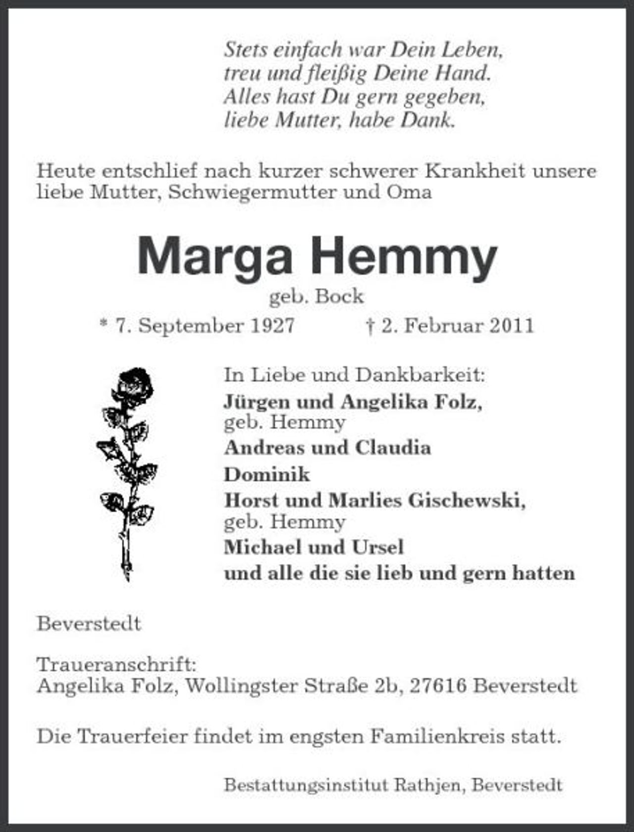 <p>Stets einfach war Dein Leben, treu und fleißig Deine Hand. Alles hast Du gern gegeben, liebe Mutter, habe Dank.<br />Heute entschlief nach kurzer schwerer Krankheit unsere liebe Mutter, Schwiegermutter und Oma</p><p>Marga Hemmy<br />geb. Bock * 7. September 1927 † 2. Februar 2011 In Liebe und Dankbarkeit: Jürgen und Angelika Folz, geb. Hemmy Andreas und Claudia Dominik Horst und Marlies Gischewski, geb. Hemmy Michael und Ursel und alle die sie lieb und gern hatten Beverstedt Traueranschrift: Angelika Folz, Wollingster Straße 2b, 27616 Beverstedt Die Trauerfeier findet im engsten Familienkreis statt.<br />Bestattungsinstitut Rathjen, Beverstedt</p>