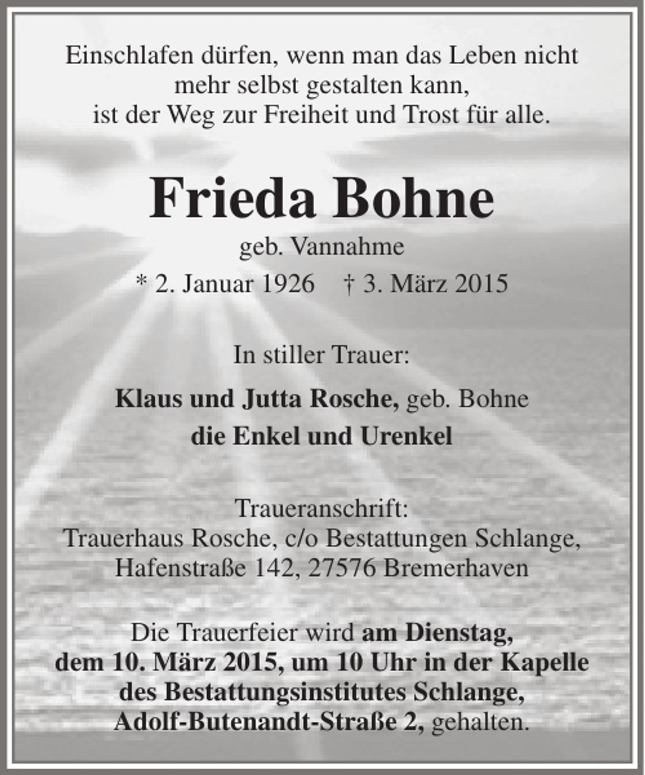 <p>Einschlafen dürfen, wenn man das Leben nicht<br />mehr selbst gestalten kann,<br />ist der Weg zur Freiheit und Trost für alle.</p><p>Frieda Bohne</p><p>geb. Vannahme<br />* 2. Januar 1926 † 3. März 2015<br />In stiller Trauer:<br />Klaus und Jutta Rosche, geb. Bohne<br />die Enkel und Urenkel<br />Traueranschrift:<br />Trauerhaus Rosche, c/o Bestattungen Schlange,<br />Hafenstraße 142, 27576 Bremerhaven<br />Die Trauerfeier wird am Dienstag,<br />dem 10. März 2015, um 10 Uhr in der Kapelle<br />des Bestattungsinstitutes Schlange,<br />Adolf-Butenandt-Straße 2, gehalten.</p>