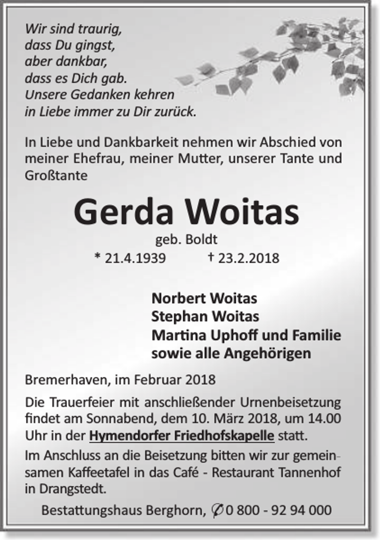<p>Wir sind traurig,<br />dass Du gingst,<br />aber dankbar,<br />dass es Dich gab.<br />Unsere Gedanken kehren<br />in Liebe immer zu Dir zurück.<br />In Liebe und Dankbarkeit nehmen wir Abschied von<br />meiner Ehefrau, meiner Mu er, unserer Tante und<br />Großtante</p><p>Gerda Woitas<br />geb. Boldt<br />* 21.4.1939<br />† 23.2.2018</p><p>Norbert Woitas<br />Stephan Woitas<br />Mar na Uphoﬀ und Familie<br />sowie alle Angehörigen<br />Bremerhaven, im Februar 2018<br />Die Trauerfeier mit anschließender Urnenbeisetzung<br />ﬁndet am Sonnabend, dem 10. März 2018, um 14.00<br />Uhr in der Hymendorfer Friedhofskapelle sta .<br />Im Anschluss an die Beisetzung bi en wir zur gemeinsamen Kaﬀeetafel in das Café - Restaurant Tannenhof<br />in Drangstedt.<br />Besta ungshaus Berghorn, * 0 800 - 92 94 000</p>