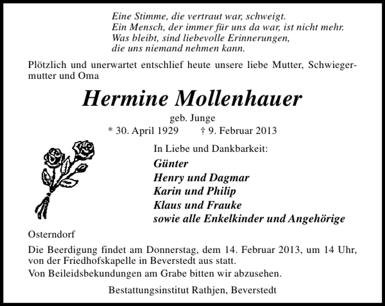 <p>Eine Stimme, die vertraut war, schweigt.<br />Ein Mensch, der immer für uns da war, ist nicht mehr.<br />Was bleibt, sind liebevolle Erinnerungen,<br />die uns niemand nehmen kann.<br />Plötzlich und unerwartet entschlief heute unsere liebe Mutter, Schwiegermutter und Oma</p><p>Hermine Mollenhauer<br />geb. Junge<br />* 30. April 1929<br />† 9. Februar 2013<br />In Liebe und Dankbarkeit:</p><p>Günter<br />Henry und Dagmar<br />Karin und Philip<br />Klaus und Frauke<br />sowie alle Enkelkinder und Angehörige<br />Osterndorf<br />Die Beerdigung findet am Donnerstag, dem 14. Februar 2013, um 14 Uhr,<br />von der Friedhofskapelle in Beverstedt aus statt.<br />Von Beileidsbekundungen am Grabe bitten wir abzusehen.<br />Bestattungsinstitut Rathjen, Beverstedt</p>