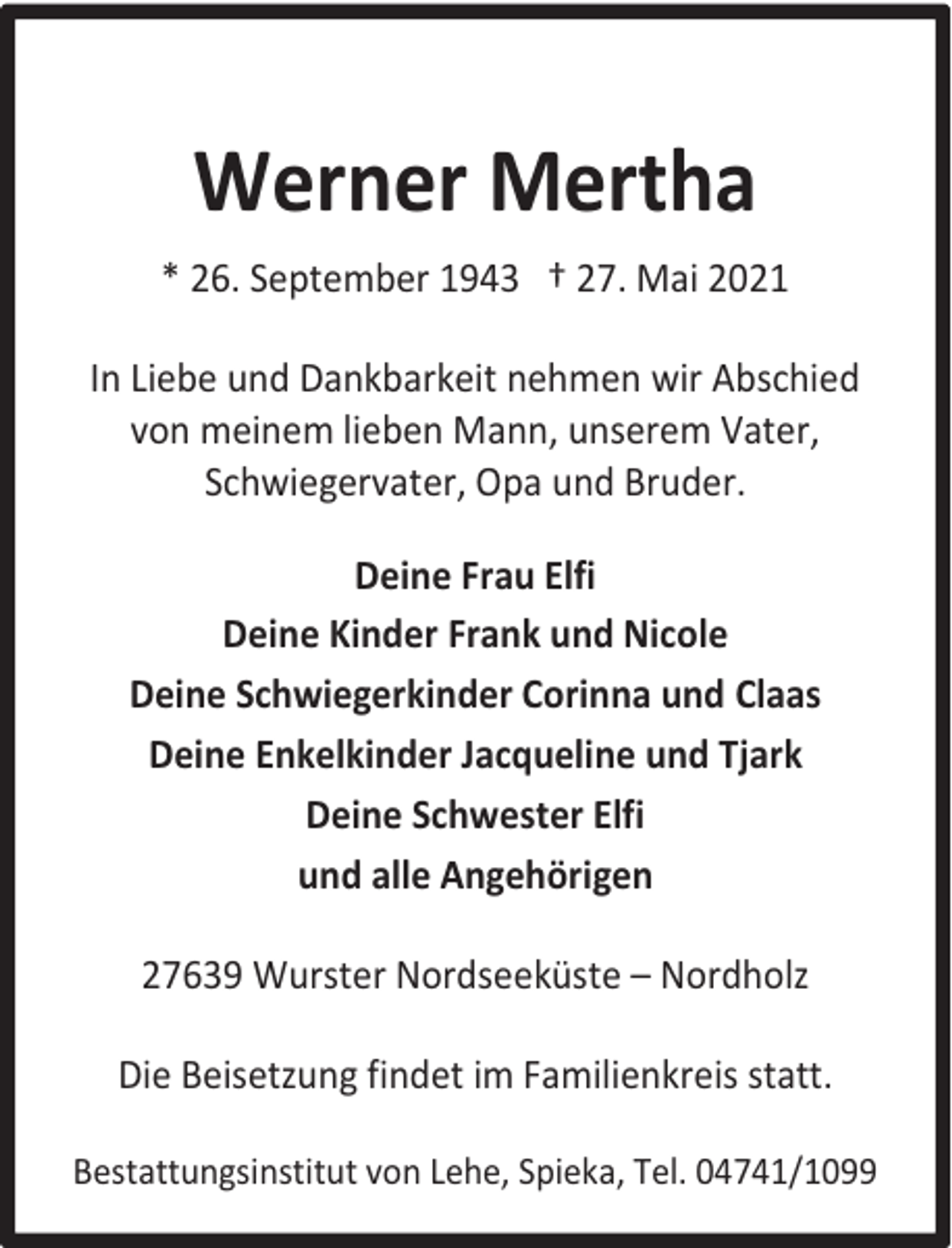 <p>Werner Mertha<br />* 26. September 1943 † 27. Mai 2021<br />In Liebe und Dankbarkeit nehmen wir Abschied<br />von meinem lieben Mann, unserem Vater,<br />Schwiegervater, Opa und Bruder.<br />Deine Frau Elfi<br />Deine Kinder Frank und Nicole<br />Deine Schwiegerkinder Corinna und Claas<br />Deine Enkelkinder Jacqueline und Tjark<br />Deine Schwester Elfi<br />und alle Angehörigen<br />27639 Wurster Nordseeküste – Nordholz<br />Die Beisetzung findet im Familienkreis statt.<br />Bestattungsinstitut von Lehe, Spieka, Tel. 04741/1099</p>