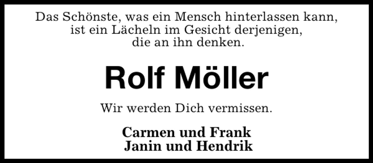 <p>Das Schönste, was ein Mensch hinterlassen kann,<br />ist ein Lächeln im Gesicht derjenigen,<br />die an ihn denken.</p><p>Rolf Möller</p><p>Wir werden Dich vermissen.</p><p>Carmen und Frank<br />Janin und Hendrik</p>