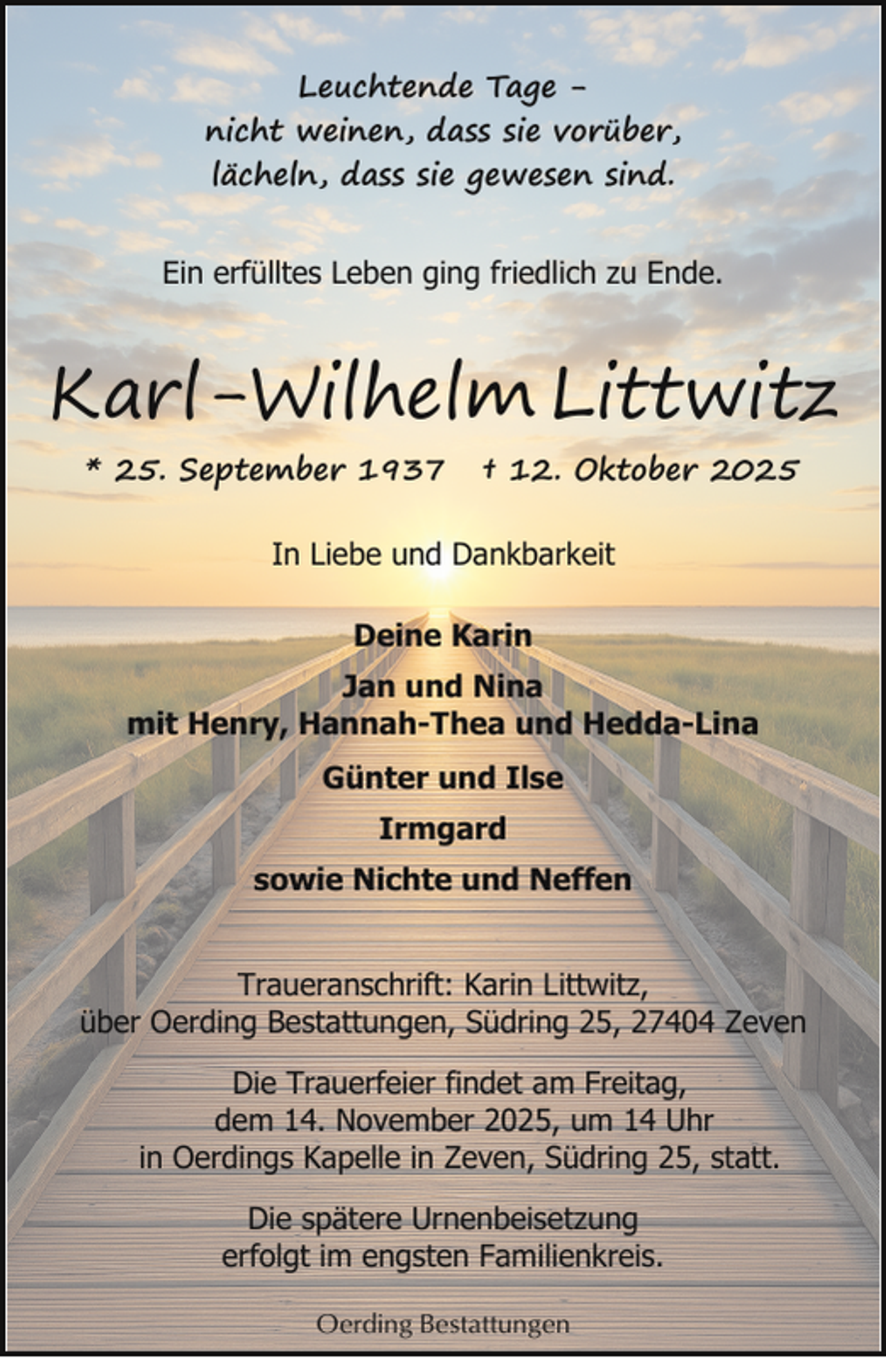 <p>Leuchtende Tage nicht weinen, dass sie vorüber,<br />lächeln, dass sie gewesen sind.<br />Ein erfülltes Leben ging friedlich zu Ende.</p><p>Karl-Wilhelm Littwitz<br />* 25. September 1937</p><p>† 12. Oktober 2025</p><p>In Liebe und Dankbarkeit<br />Deine Karin<br />Jan und Nina<br />mit Henry, Hannah-Thea und Hedda-Lina<br />Günter und Ilse<br />Irmgard<br />sowie Nichte und Neffen<br />Traueranschrift: Karin Littwitz,<br />über Oerding Bestattungen, Südring 25, 27404 Zeven<br />Die Trauerfeier findet am Freitag,<br />dem 14. November 2025, um 14 Uhr<br />in Oerdings Kapelle in Zeven, Südring 25, statt.<br />Die spätere Urnenbeisetzung<br />erfolgt im engsten Familienkreis.<br />Oerding Bestattungen</p>