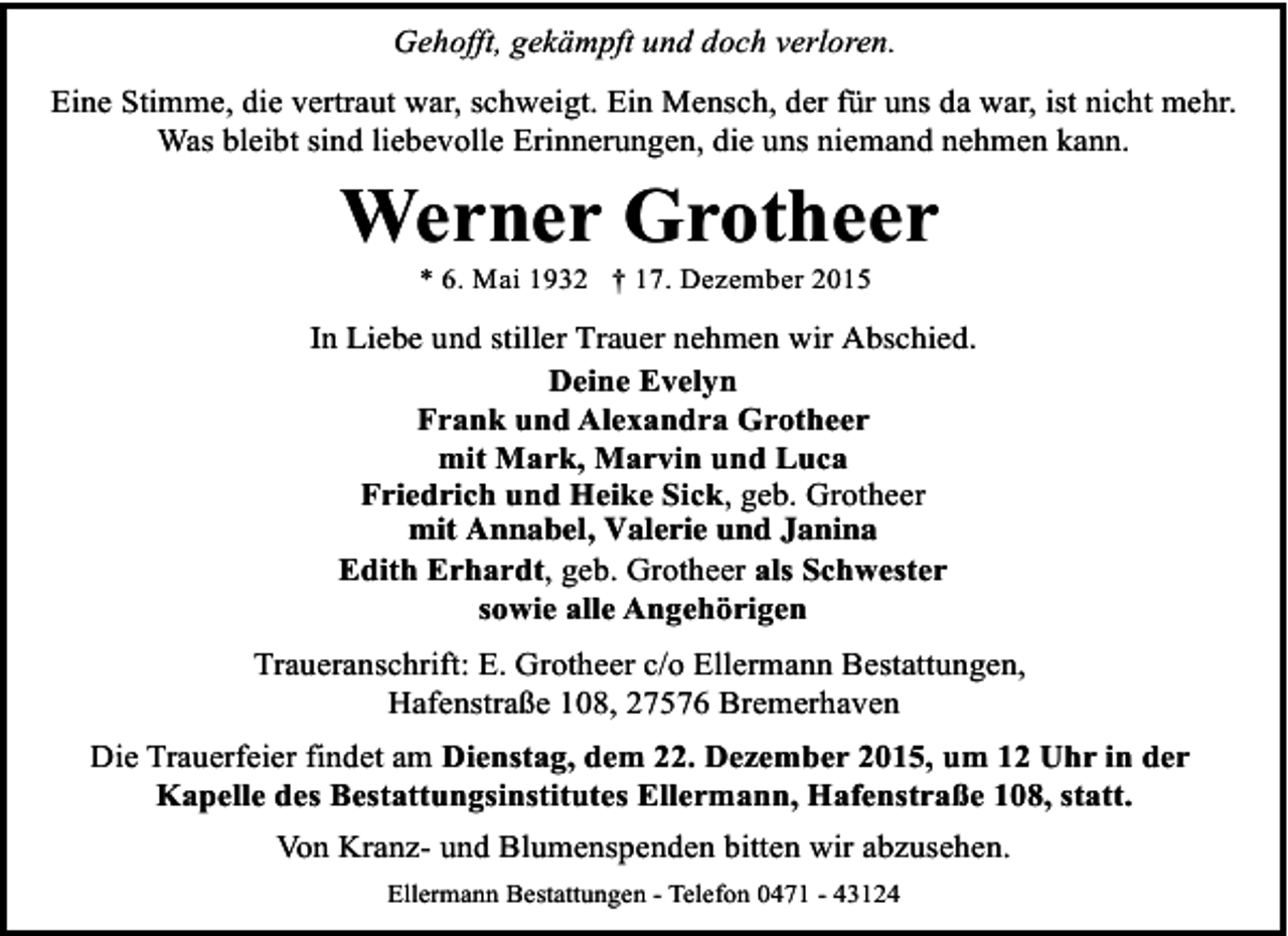 <p>Gehofft, gekämpft und doch verloren.<br />Eine Stimme, die vertraut war, schweigt. Ein Mensch, der für uns da war, ist nicht mehr.<br />Was bleibt sind liebevolle Erinnerungen, die uns niemand nehmen kann.</p><p>Werner Grotheer<br />* 6. Mai 1932 † 17. Dezember 2015</p><p>In Liebe und stiller Trauer nehmen wir Abschied.<br />Deine Evelyn<br />Frank und Alexandra Grotheer<br />mit Mark, Marvin und Luca<br />Friedrich und Heike Sick, geb. Grotheer<br />mit Annabel, Valerie und Janina<br />Edith Erhardt, geb. Grotheer als Schwester<br />sowie alle Angehörigen<br />Traueranschrift: E. Grotheer c/o Ellermann Bestattungen,<br />Hafenstraße 108, 27576 Bremerhaven<br />Die Trauerfeier findet am Dienstag, dem 22. Dezember 2015, um 12 Uhr in der<br />Kapelle des Bestattungsinstitutes Ellermann, Hafenstraße 108, statt.<br />Von Kranz- und Blumenspenden bitten wir abzusehen.<br />Ellermann Bestattungen - Telefon 0471 - 43124</p>