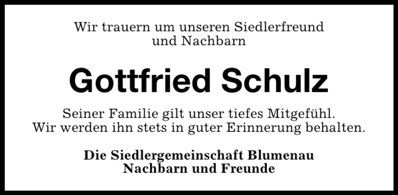 <p>Wir trauern um unseren Siedlerfreund<br />und Nachbarn</p><p>Gottfried Schulz<br />Seiner Familie gilt unser tiefes Mitgefühl.<br />Wir werden ihn stets in guter Erinnerung behalten.<br />Die Siedlergemeinschaft Blumenau<br />Nachbarn und Freunde</p>