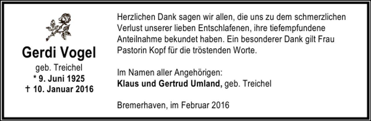 <p>Gerdi Vogel<br />geb. Treichel<br />* 9. Juni 1925<br />B 10. Januar 2016</p><p>Herzlichen Dank sagen wir allen, die uns zu dem schmerzlichen<br />Verlust unserer lieben Entschlafenen, ihre tiefempfundene<br />Anteilnahme bekundet haben. Ein besonderer Dank gilt Frau<br />Pastorin Kopf für die tröstenden Worte.<br />Im Namen aller Angehörigen:<br />Klaus und Gertrud Umland, geb. Treichel<br />Bremerhaven, im Februar 2016</p>