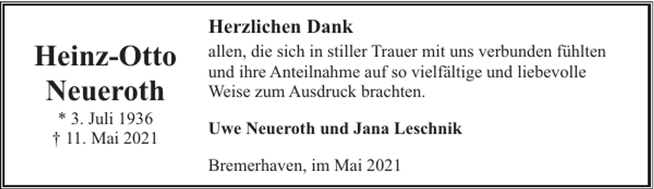 <p>Heinz-Otto<br />Neueroth<br />* 3. Juli 1936<br />† 11. Mai 2021</p><p>Herzlichen Dank<br />allen, die sich in stiller Trauer mit uns verbunden fühlten<br />und ihre Anteilnahme auf so vielfältige und liebevolle<br />Weise zum Ausdruck brachten.<br />Uwe Neueroth und Jana Leschnik<br />Bremerhaven, im Mai 2021</p>