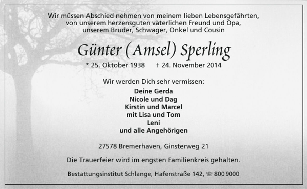 <p>Wir müssen Abschied nehmen von meinem lieben Lebensgefährten,<br />von unserem herzensguten väterlichen Freund und Opa,<br />unserem Bruder, Schwager, Onkel und Cousin</p><p>Günter (Amsel) Sperling<br />* 25. Oktober 1938</p><p>† 24. November 2014</p><p>Wir werden Dich sehr vermissen:<br />Deine Gerda<br />Nicole und Dag<br />Kirstin und Marcel<br />mit Lisa und Tom<br />Leni<br />und alle Angehörigen<br />27578 Bremerhaven, Ginsterweg 21<br />Die Trauerfeier wird im engsten Familienkreis gehalten.<br />Bestattungsinstitut Schlange, Hafenstraße 142,  800 9000</p>